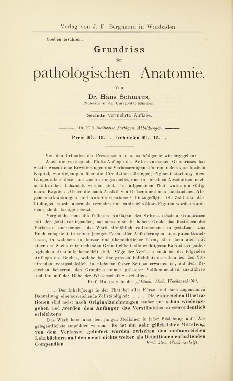 Soeben erschien: Grundriss der pathologischen Anatomie. Von Dr. Hans Schmaus, Professor an der Universität München. Sechste vermehrte Auflage. — J)fit 270 thcilweisc farbigen Abbildungen. Preis Mk. 13.—. Gebunden Mk. 15.—. Von den Urtheilen der Presse seien u. a. nachfolgende wiedergegebeu: Auch die vorliegende fünfte Auflage des S c h m a u s'schen Grundrisses hat wieder wesentliche Erweiterungen und Verbesserungen erfahren, indem verschiedene Kapitel, wie diejenigen über die Circulationsstörungen, Pigmententartung, über Luugentuberculose und andere umgearbeitet und in einzelnen Abschnitten noch ausführlicher behandelt worden sind. Im allgemeinen Theil wurde ein völlig neues Kapitel: „lieber die nach Ausfall von Drüsenfunctionen entstandenen All- gemeinerkrankungen und Autointoxicatiouen“ hinzugefügt. Die Zahl der Ab- bildungen wurde abermals vermehrt und zahlreiche ältere Figuren wurden durch neue, theils farbige ersetzt. Vergleicht man die früheren Auflagen des S ch m au s'schen Grundrisses mit der jetzt vorliegenden, so muss man in hohem Grade das Bestreben des Verfassers anerkennen, das Werk allmählich vollkommener zu gestalten. Das Buch entspricht in seiner jetzigen Form allen Anforderungen eines guten Grund- risses, in welchem in kurzer und übersichtlicher Form, aber doch auch mit einer der »Sache entsprechenden Gründlichkeit alle wichtigeren Kapitel der patho- logischen Anatomie behandelt sind. Möge der Verfasser auch bei der folgenden Auflage des Buches, welche bei der grossen Beliebtheit desselben bei den Stu- direnden voraussichtlich in nicht zu ferner Zeit zu erwarten ist, auf dem Be- streben beharren, den Grundriss immer grösserer Vollkommenheit zuzuführen und ilm auf der Höhe der Wissenschaft zu erhalten. Prof. Hauser in der ,,Münch. Med. Wochenschrift“. . . . Der Inhaltjzeigt in der That bei aller Kürze und doch angenehmen Darstellung eine ausreichende Vollständigkeit. . . . Die zahlreichen Illustra- tionen sind meist nach Originalzeichnungen sauber und schön wiederge- geben und ^werden dem Anfänger das Verständniss ausserordentlich erleichtern. Das Werk kann also dem jungen Mediziner in jeder Beziehung auf's An- gelegentlichste empfohlen werden. Es ist ein sehr glücklicher Mittelweg von dem Verfasser geliefert worden zwischen den umfangreichen Lehrbüchern und den meist nichts weiter als Definitionen enthaltenden Compendien 73erl. klin. Wochenschi ift.