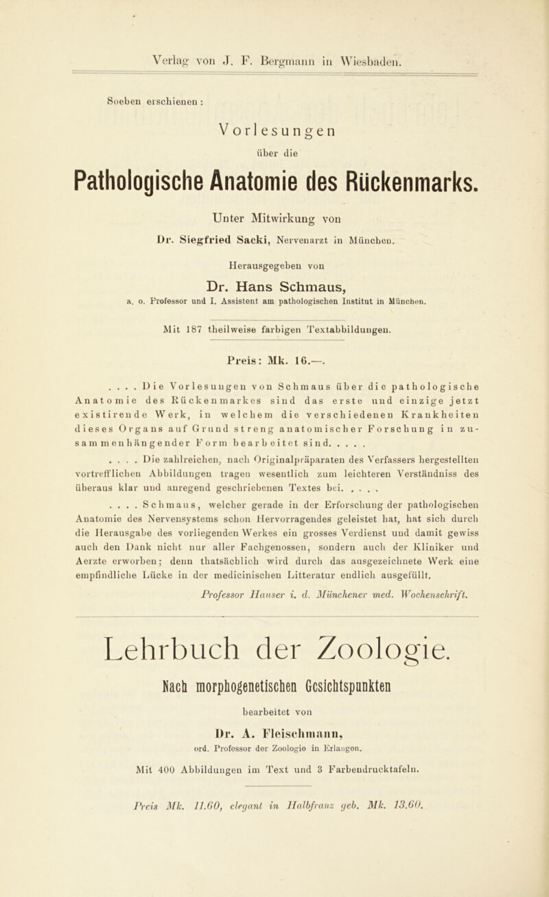 Soeben erschienen: Vorlesungen über die Pathologische Anatomie des Rückenmarks. Unter Mitwirkung von Ür. Siegfried Sacki, Nervenarzt in München. Herausgegeben von Dr. Hans Schmaus, a. o. Professor und I. Assistent am pathologischen Institut in München. Mit 187 theilweise farbigen Textabbildungen. Preis: Mk. 16.—. . . . . Die Vorlesungen von Schmaus über die pathologische Anatomie des Rückenmarkes sind das erste und einzige jetzt existirende Werk, in -welchem die verschiedenen Krankheiten dieses Organs auf Grund streng anatomischer Forschung in zu- sammenhängender Form bearbeitet sind .... Die zahlreichen, nach Originalpräparaten des Verfassers hergestellten vortrefflichen Abbildungen tragen wesentlich zum leichteren Verständniss des überaus klar und anregend geschriebenen Textes bei. .... . . . . Schmaus, welcher gerade in der Erforschung der pathologischen Anatomie des Nervensystems schon Hervorragendes geleistet hat, hat sich durch die Herausgabe des vorliegenden Werkes ein grosses Verdienst und damit gewiss auch den Dank nicht nur aller Fachgenosseu, sondern auch der Kliniker und Aerzte erworben; denn thatsächlich wird durch das ausgezeichnete Werk eine empfindliche Lücke in der medicinischen Litteratur endlich ausgefüllt. Professor Hauser i. d. Münchener med. Wochenschrift. Lehrbuch der Zoologie. Nach morphogenetischen Gesichtspunkten bearbeitet von Dr. A. Fleisch tri anii, ord. Professor der Zoologie in Erlangen. Mit 400 Abbildungen im Text und 3 Farbendrucktafeln. Preis Mk. 11.GO, elegant in Halbfranz geh. Mk. 13.00.