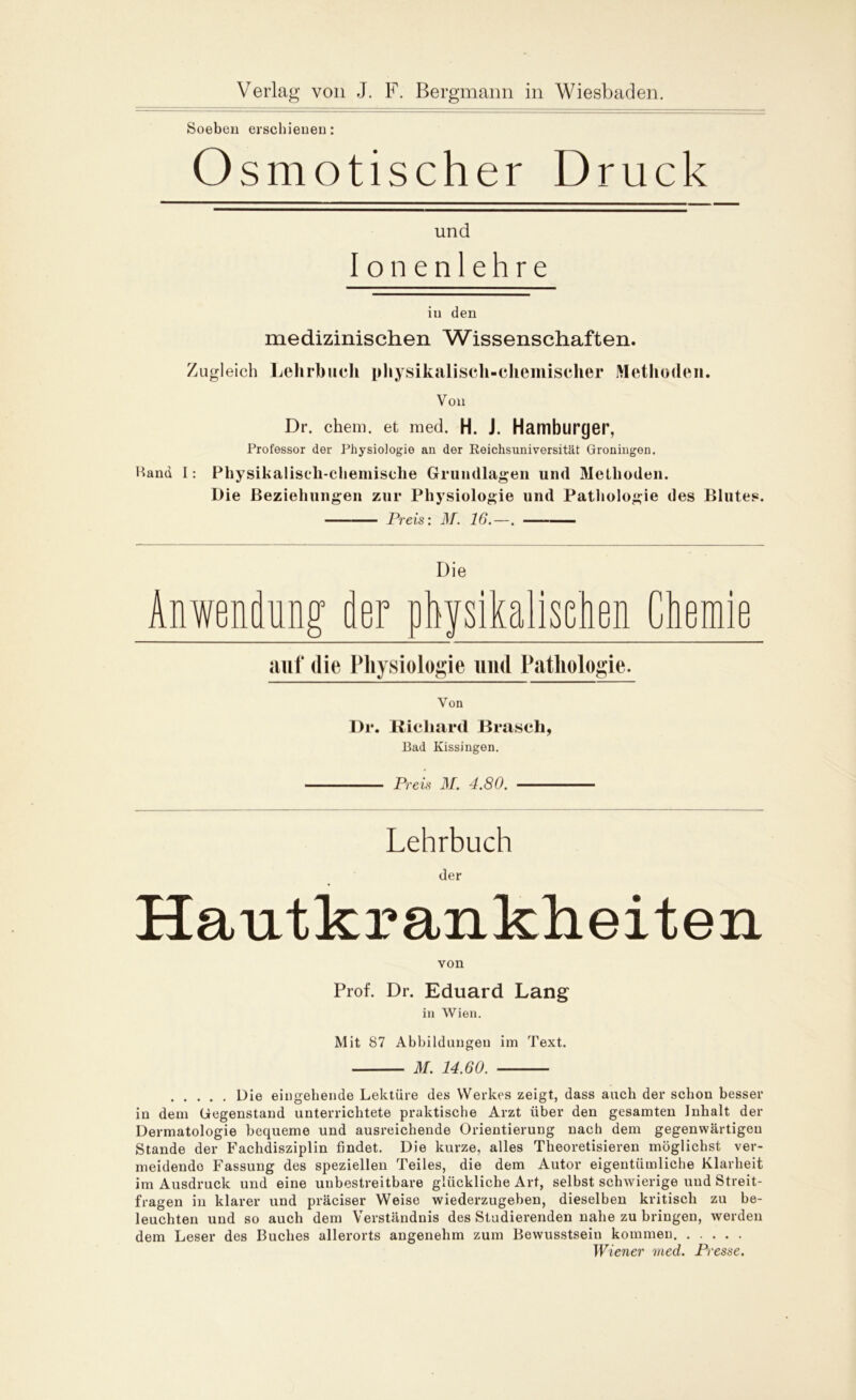 Soeben erschienen: Osmotiscl der Druck Ul Ionen tid lehre in den medizinischen Wissenschaften. Zugleich Lehrbuch physikalisch-chemischer Methoden. Von Dr. chem. et med. H. J. Hamburger, Professor der Physiologie an der Reichsuniversität Groningen. Band I: Physikalisch-chemische Grundlagen und Methoden. Die Beziehungen zur Physiologie und Pathologie des Blutes. Preis: M. 16.—. D Anwendung; der ph; ie fsikalisehen Chemie auf die Physiologie und Pathologie. Von Dr. Richard Brasch, Bad Kissingen. Preis M. 4.80. Lehrbuch der Hautkrankheiten von Prof. Dr. Eduard Lang in Wien. Mit 87 Abbildungen im Text. M. 14.60. Die eingehende Lektüre des Werkes zeigt, dass auch der schon besser in dem Gegenstand unterrichtete praktische Arzt über den gesamten Inhalt der Dermatologie bequeme und ausreichende Orientierung nach dem gegenwärtigen Stande der Fachdisziplin findet. Die kurze, alles Theoretisieren möglichst ver- meidende Fassung des speziellen Teiles, die dem Autor eigentümliche Klarheit im Ausdruck und eine unbestreitbare glückliche Art, selbst schwierige und Streit- fragen in klarer und präciser Weise wiederzugeben, dieselben kritisch zu be- leuchten und so auch dem Verständnis des Studierenden nahe zu bringen, werden dem Leser des Buches allerorts angenehm zum Bewusstsein kommen Wiener med. Presse.