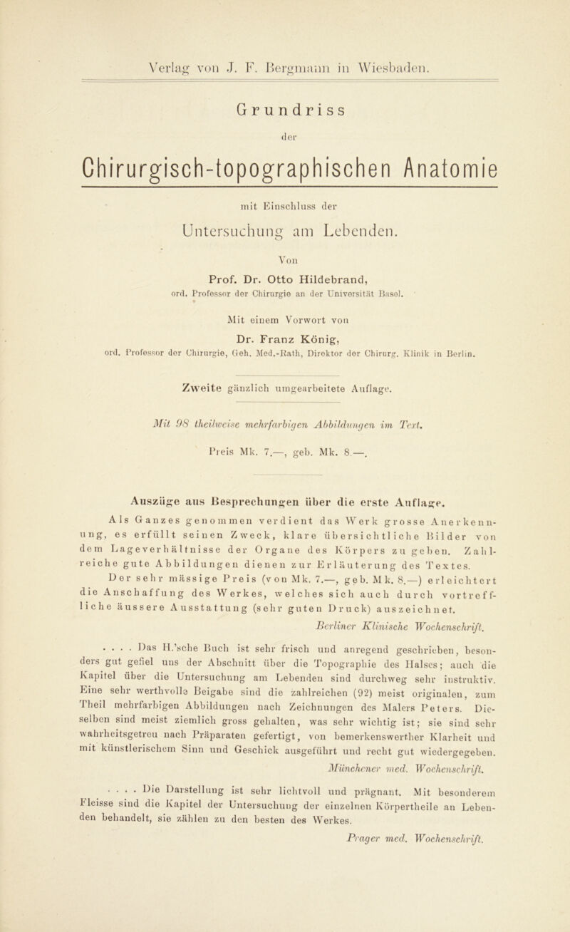 Grundriss der Chirurgisch-topographischen Anatomie mit Einschluss der Untersuchung am Lebenden. o Von Prof. Dr. Otto Hildebrand, ord. Professor dor Chirurgie an der Universität Basel. Mit einem Vorwort von Dr. Franz König, ord. Professor dor Chirurgie, Geh. Med.-Rath, Direktor der Chirurg. Klinik in Berlin. Zw eite gänzlich umgearbeitete Auflage. Mit 08 theilweise mehrfarbigen Abbildungen im Text. Preis Mk. 7.—, geh. Mk. 8.—. Auszüge aus Besprechungen über die erste Auflage. Als Ganzes genommen verdient das Werk grosse Anerkenn- ung, es erfüllt seinen Zweck, klare übersichtliche Bilder von dem Lageverhältnisse der Organe des Körpers zu gehen. Zahl- reiche gute Abbildungen dienen zur Erläuterung des Textes. Der sehr mässige Preis (von Mk. 7.—, geh. Mk. 8.—) erleichtert die Anschaffung des Werkes, welches sich auch durch vortreff- liche äussere Ausstattung (sehr guten Druck) auszeichnet. Berliner Klinische Wochenschrift. .... Das H.’sche Buch ist sehr frisch und anregend geschrieben, beson- ders gut gefiel uns der Abschnitt über die Topographie des Halses; auch die Kapitel über die Untersuchung am Lebenden sind durchweg sehr instruktiv. Eine sehr werthvolle Beigabe sind die zahlreichen (92) meist originalen, zum 1 heil mehrfarbigen Abbildungen nach Zeichnungen des Malers Peters. Die- selben sind meist ziemlich gross gehalten, was sehr wichtig ist; sie sind sehr wahrheitsgetreu nach Präparaten gefertigt, von bemerkenswerther Klarheit und mit künstlerischem Sinn und Geschick ausgeführt und recht gut wiedergegeben. Münchener med. Wochenschrift. .... Die Darstellung ist sehr lichtvoll und prägnant. Mit besonderem b leisse sind die Kapitel der Untersuchung dor einzelnen Körpertheile an Leben- den behandelt, sie zählen zu den besten des Werkes. Prager mecl. Wochenschrift.