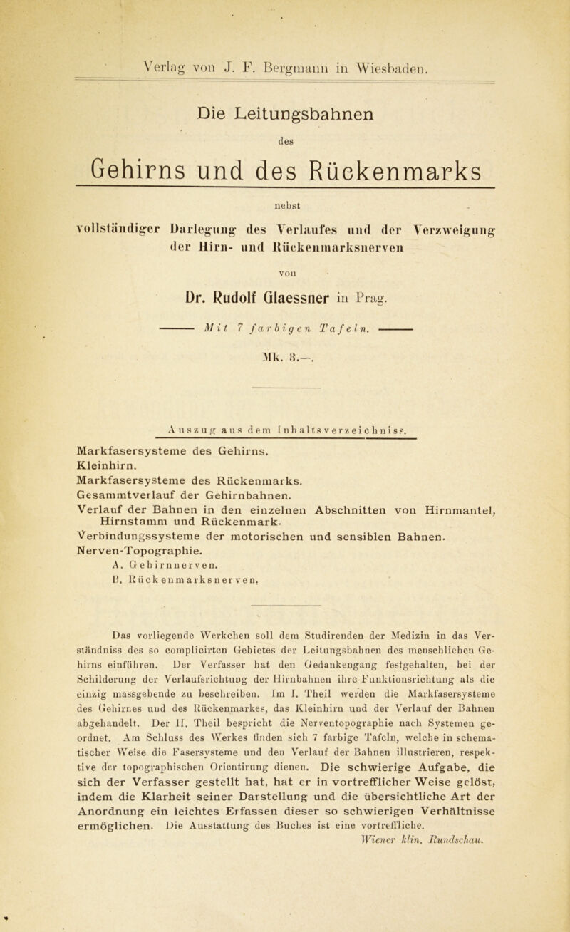 Die Leitungsbahnen des Gehirns und des Rückenmarks nebst vollständiger Darlegung des Verlaufes und der Verzweigung der Hirn- und Riiekenmarksnerven von Dr. Rudolf Qlaessner in Prag. Mit 7 farbigen Tafeln. Mk. 3.—. Auszug aus dem Inhaltsverzeichnis?. Markfasersysteme des Gehirns. Kleinhirn. Markfasersysteme des Rückenmarks. Gesammtverlauf der Gehirnbahnen. Verlauf der Bahnen in den einzelnen Abschnitten von Hirnmantel, Hirnstamm und Rückenmark. Verbindungssysteme der motorischen und sensiblen Bahnen. Nerven-Topographie. A. G eh irnner ven. 13. Riiekenmarksnerven. Das vorliegende Werkchen soll dem Studirenden der Medizin in das Ver- ständnis des so complicirtcn Gebietes der Leitungsbahnen des menschlichen Ge- hirns einführen. Der Verfasser hat den Gedankengang festgehalten, bei der Schilderung der Verlaufsrichtung der Hirnbahnen ihre Funktionsrichtung als die einzig massgebende zu beschreiben, fm 1. Theil werden die Markfasersysteme des Gehirnes und des Rückenmarkes, das Kleinhirn und der Verlauf der Bahnen abgehandelt. Der If. Theil bespricht die Nerventopographie nach Systemen ge- ordnet. Am Schluss des Werkes finden sich 7 farbige Tafeln, welche in schema- tischer Weise die Fasersysteme und den Verlauf der Bahnen illustrieren, respek- tive der topographischen Oriontirung dienen. Die schwierige Aufgabe, die sich der Verfasser gestellt hat, hat er in vortrefflicherWeise gelöst, indem die Klarheit seiner Darstellung und die übersichtliche Art der Anordnung ein leichtes Erfassen dieser so schwierigen Verhältnisse ermöglichen. Die Ausstattung des Buches ist eine vortreffliche. Wiener klin. Rundschau.