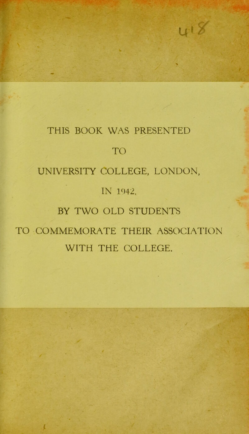 THIS BOOK WAS PRESENTED TO UNIVERSITY COLLEGE, LONDON, IN 1042, BY TWO OLD STUDENTS TO COMMEMORATE THEIR ASSOCIATION WTTH THE COLLEGE.