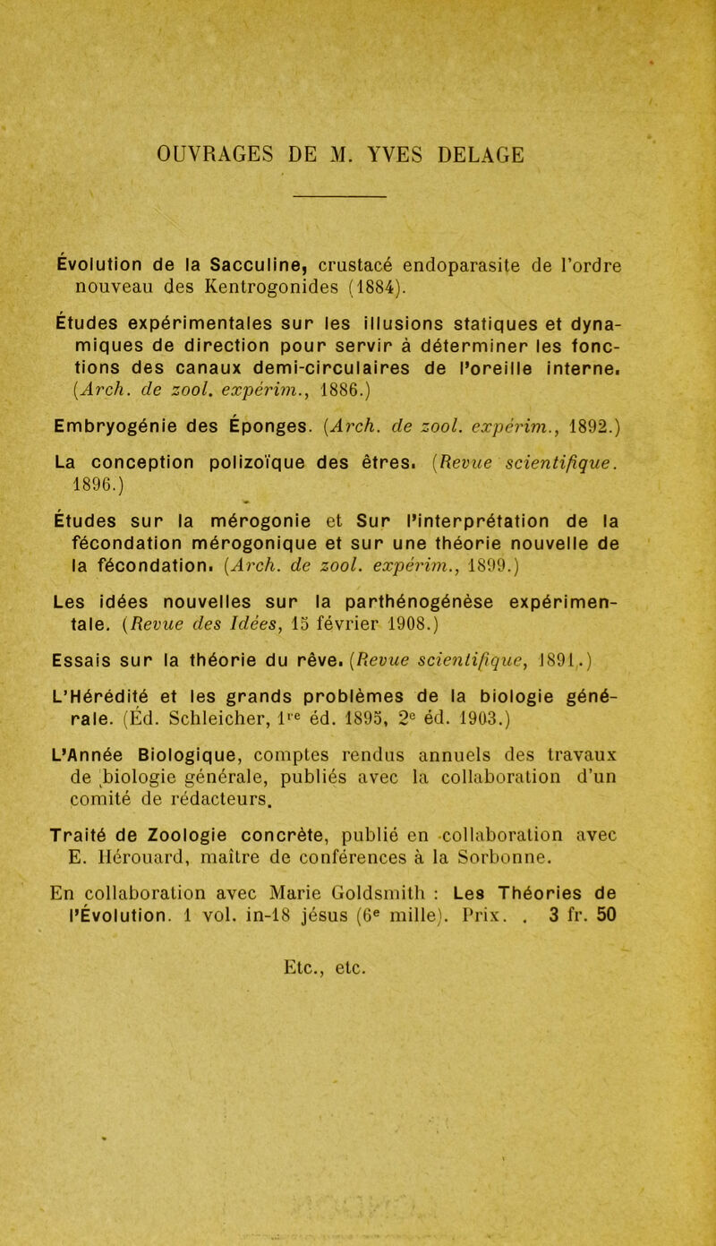 OUVRAGES DE M. YVES DEGAGE Évolution de la Sacculine, crustacé endoparasite de l’ordre nouveau des Kentrogonides (1884). Études expérimentales sur les illusions statiques et dyna- miques de direction pour servir à déterminer les fonc- tions des canaux demi-circulaires de l’oreille interne. [Arch. de zool. expérim., 1886.) Embryogénie des Éponges. {Arch. de zool. expérim., 1892.) La conception polizoïque des êtres. [Revue scientifique. 1896.) Études sur la mérogonie et Sur l’interprétation de la fécondation mérogonique et sur une théorie nouvelle de la fécondation. [Arch. de zool. expérim., 1899.) Les idées nouvelles sur la parthénogénèse expérimen- tale. [Revue des Idées, 15 février 1908.) Essais sur la théorie du rêve. [Revue scientifique, J891.) L’Hérédité et les grands problèmes de la biologie géné- rale. (Éd. Schleicher, 1'® éd. 1895, 2® éd. 1903.) L’Année Biologique, comptes rendus annuels des travaux de ^biologie générale, publiés avec la collaboration d’un comité de rédacteurs. Traité de Zoologie concrète, publié en collaboration avec E. llérouard, maître de conférences à la Sorbonne. En collaboration avec Marie Goldsmith : Les Théories de l’Évolution. 1 vol. in-18 Jésus (6® mille). Prix. . 3 fr. 50 Etc., etc.