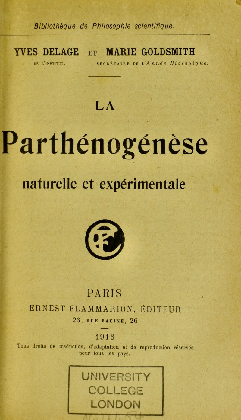 Bibliothèque de Philosophie scientifique. YVES DELAGE et MARIE GOLDSMITH DE l’institut. secrétaire de l’Année Biologique. LA Parthénogenèse naturelle et expérimentale PARIS ERNEST FLAMMARION, ÉDITEUR 26, RUE RACINE, 26 1913 Tous droits de traduction, d’adaptation et de reproduciion réservés pour tous les pays. UNIVERSITY COLLEGE LONDON