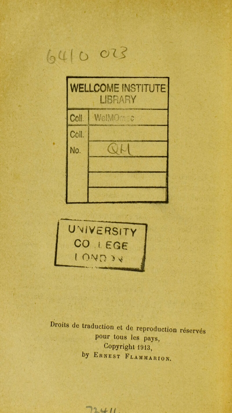 oi? WELLCOME INSTiTÜTE LIBRARY Coll WcîMOv: c Ccü. No. UNiV£RSlTY CO I EGÇ I ON/n ) V Droits de traduction et de reproduction réservés pour tous les pays, Copyright 1913, by Ernest Fcammarion.