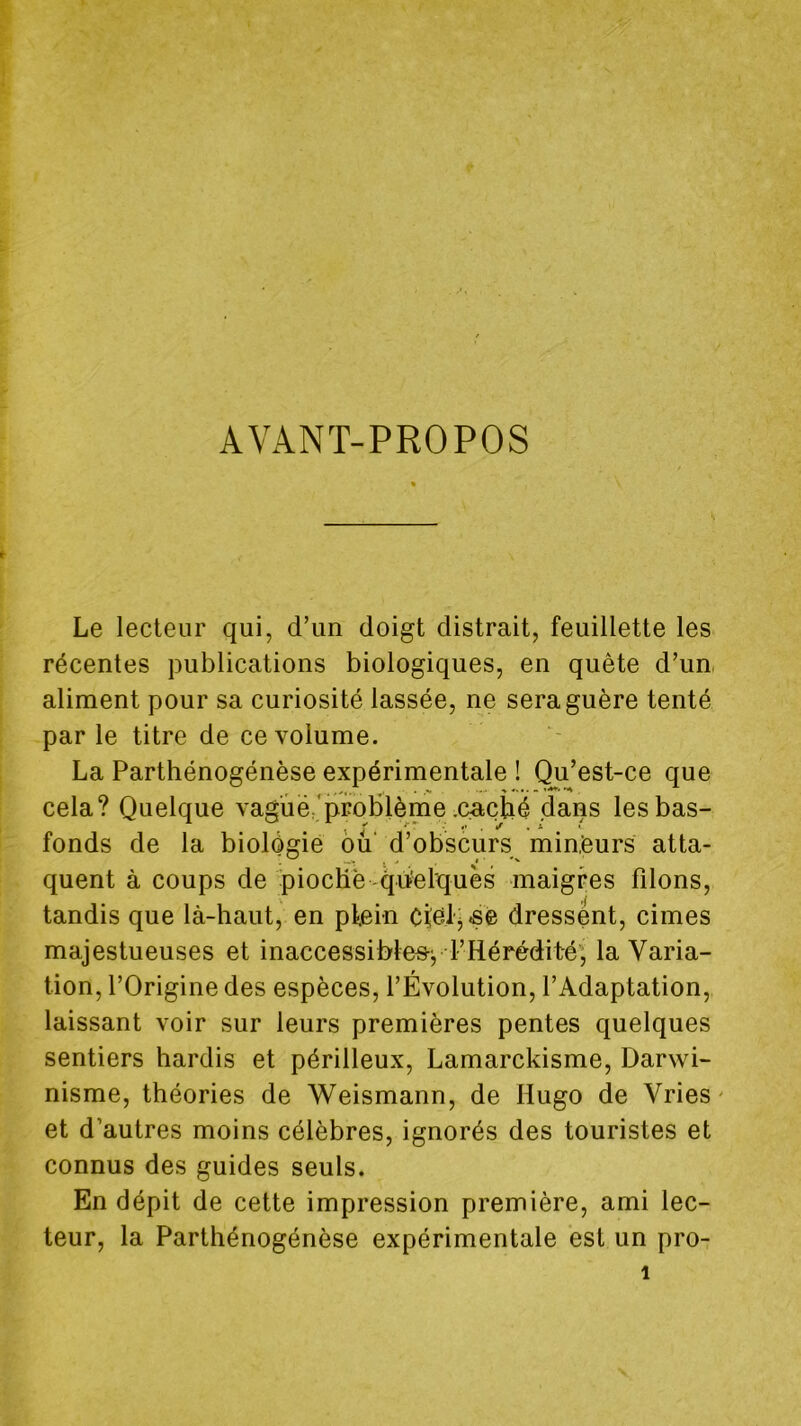 AVANT-PROPOS Le lecteur qui, d’un doigt distrait, feuillette les récentes publications biologiques, en quête d’un, aliment pour sa curiosité lassée, ne sera guère tenté parle titre de ce volume. La Parthénogénèse expérimentale ! Qu’est-ce que cela? Quelque vagué'problème cactié dans les bas- fonds de la biologie ou' d’obscurs min.’eurs atta- quent à coups de piocHè qiïelquès maigres filons, tandis que là-haut, en pfein ctelj.sè dressent, cimes majestueuses et inaccessibles-^ l’Hérédité'; la Varia- tion, l’Origine des espèces, l’Évolution, l’Adaptation, laissant voir sur leurs premières pentes quelques sentiers hardis et périlleux. Lamarckisme, Darwi- nisme, théories de Weismann, de Hugo de Vries' et d’autres moins célèbres, ignorés des touristes et connus des guides seuls. En dépit de cette impression première, ami lec- teur, la Parthénogénèse expérimentale est un pro-