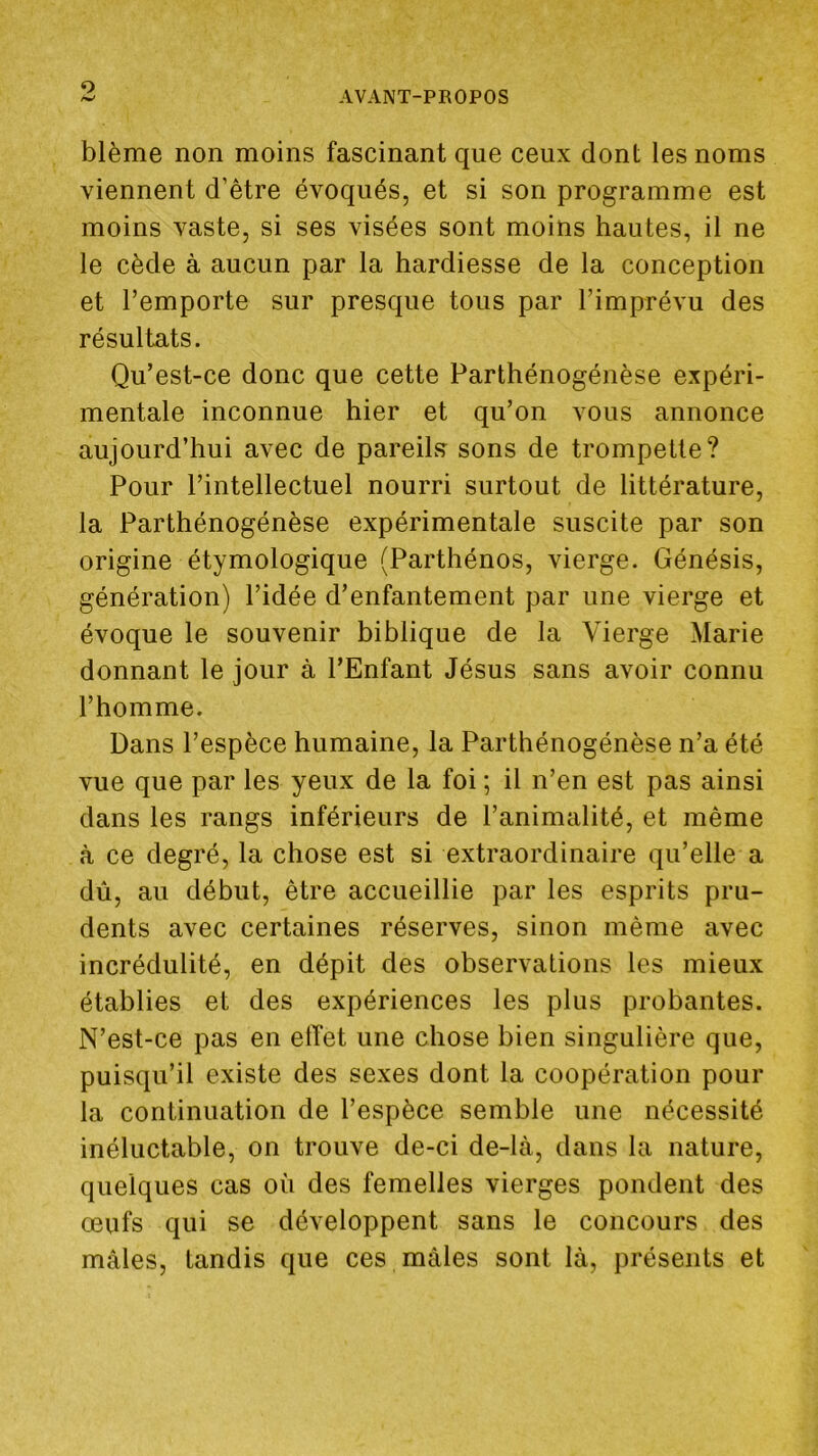 O AVANT-PROPOS blême non moins fascinant que ceux dont les noms viennent d’être évoqués, et si son programme est moins vaste, si ses visées sont moins hautes, il ne le cède à aucun par la hardiesse de la conception et l’emporte sur presque tous par l’imprévu des résultats. Qu’est-ce donc que cette Parthénogénèse expéri- mentale inconnue hier et qu’on vous annonce aujourd’hui avec de pareils sons de trompette? Pour l’intellectuel nourri surtout de littérature, la Parthénogénèse expérimentale suscite par son origine étymologique (Parthénos, vierge. Génésis, génération) l’idée d’enfantement par une vierge et évoque le souvenir biblique de la Vierge Marie donnant le jour à l’Enfant Jésus sans avoir connu l’homme. Dans l’espèce humaine, la Parthénogénèse n’a été vue que par les yeux de la foi ; il n’en est pas ainsi dans les rangs inférieurs de l’animalité, et même à ce degré, la chose est si extraordinaire qu’elle a dû, au début, être accueillie par les esprits pru- dents avec certaines réserves, sinon même avec incrédulité, en dépit des observations les mieux établies et des expériences les plus probantes. N’est-ce pas en elTet une chose bien singulière que, puisqu’il existe des sexes dont la coopération pour la continuation de l’espèce semble une nécessité inéluctable, on trouve de-ci de-là, dans la nature, quelques cas où des femelles vierges pondent des œufs qui se développent sans le concours des mâles, tandis que ces mâles sont là, présents et