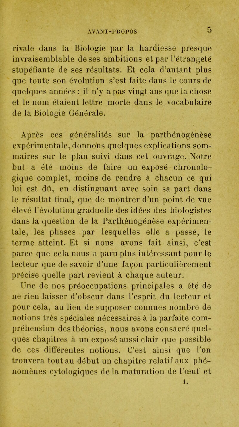 rivale dans la Biologie par la hardiesse presque invraisemblable de ses ambitions et par l’étrangeté stupéfiante de ses résultats. Et cela d’autant plus que toute son évolution s’est faite dans le cours de quelques années : il n’y a pas vingt ans que la chose et le nom étaient lettre morte dans le vocabulaire de la Biologie Générale. Après ces généralités sur la parthénogénèse expérimentale, donnons quelques explications som- maires sur le plan suivi dans cet ouvrage. Notre but a été moins de faire un exposé chronolo- gique complet, moins de rendre à chacun ce qui lui est dû, en distinguant avec soin sa part dans le résultat final, que de montrer d’un point de vue élevé l’évolution graduelle des idées des biologistes dans la question de la Parthénogénèse expérimen- tale, les phases par lesquelles elle a passé, le terme atteint. Et si nous avons fait ainsi, c’est parce que cela nous a paru plus intéressant pour le lecteur que de savoir d’une façon particulièrement précise quelle part revient à chaque auteur. Une de nos préoccupations principales a été de ne rien laisser d’obscur dans l’esprit du lecteur et pour cela, au lieu de supposer connues nombre de notions très spéciales nécessaires à la parfaite com- préhension des théories, nous avons consacré quel- ques chapitres à un exposé aussi clair que possible de ces différentes notions. C’est ainsi que l’on trouvera tout au début un chapitre relatif aux phé- nomènes cytologiques de la maturation de l’œuf et 1.