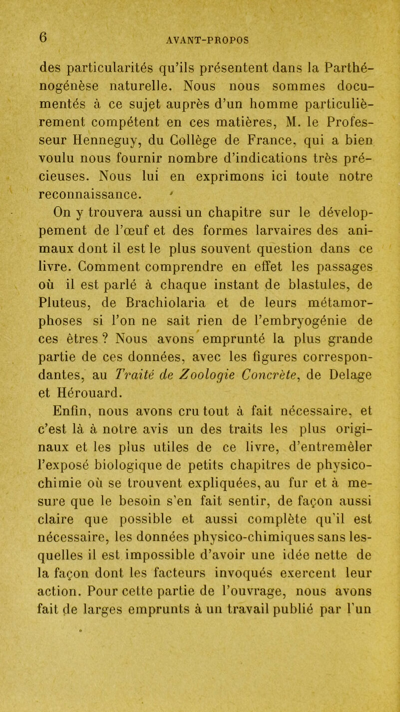 des particularités qu’ils présentent dans la Parthé- nogénèse naturelle. Nous nous sommes docu- mentés à ce sujet auprès d’un homme particuliè- rement compétent en ces matières, M. le Profes- seur Henneguy, du Collège de France, qui a bien voulu nous fournir nombre d’indications très pré- cieuses. Nous lui en exprimons ici toute notre reconnaissance. On y trouvera aussi un chapitre sur le dévelop- pement de l’œuf et des formes larvaires des ani- maux dont il est le plus souvent question dans ce livre. Comment comprendre en effet les passages où il est parlé à chaque instant de blastules, de Pluteus, de Brachiolaria et de leurs métamor- phoses si l’on ne sait rien de l’embryogénie de ces êtres ? Nous avons emprunté la plus grande partie de ces données, avec les figures correspon- dantes, au Traité de Zoologie Concrète^ de Delage et Hérouard. Enfin, nous avons cru tout à fait nécessaire, et c’est là à notre avis un des traits les plus origi- naux et les plus utiles de ce livre, d’entremêler l’exposé biologique de petits chapitres de physico- chimie où se trouvent expliquées, au fur et à me- sure que le besoin s’en fait sentir, de façon aussi claire que possible et aussi complète qu’il est nécessaire, les données physico-chimiques sans les- quelles il est impossible d’avoir une idée nette de la façon dont les facteurs invoqués exercent leur action. Pour cette partie de l’ouvrage, nous avons fait de larges emprunts à un travail publié par l’un