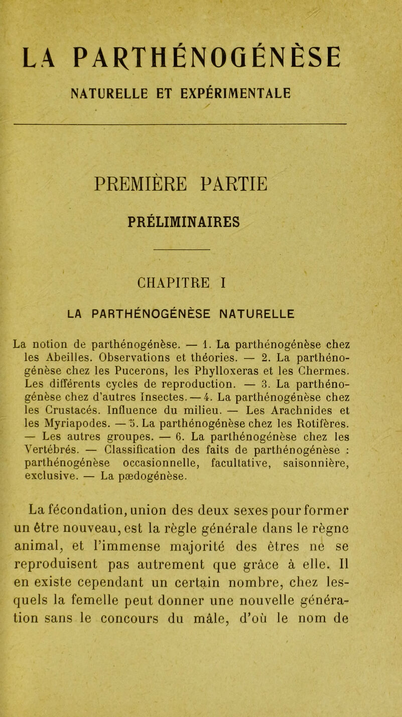 LA PARTHÉNOGÉNÈSE NATURELLE ET EXPÉRIMENTALE y PREMIÈRE PARTIE PRÉLIMINAIRES CHAPITRE I LA PARTHÉNOGÉNÈSE NATURELLE La notion de parthénogénèse. — 1. La parthénogénèse chez les Abeilles. Observations et théories. — 2. La parthéno- génèse chez les Pucerons, les Phylloxéras et les Chermes. Les différents cycles de reproduction. — 3. La parthéno- génèse chez d’autres Insectes. — 4. La parthénogénèse chez les Crustacés. Influence du milieu. — Les Arachnides et les Myriapodes. — S. La parthénogénèse chez les Rotifères. — Les autres groupes. — 6. La parthénogénèse chez les Vertébrés. — Classification des faits de parthénogénèse ; parthénogénèse occasionnelle, facultative, saisonnière, exclusive. — La pædogénèse. La fécondation, union des deux sexes pour former un être nouveau, est la règle générale dans le règne animal, et l’immense majorité des êtres ne se reproduisent pas autrement que grâce à elle. Il en existe cependant un certain nombre, chez les- quels la femelle peut donner une nouvelle généra- tion sans le concours du mâle, d’où le nom de