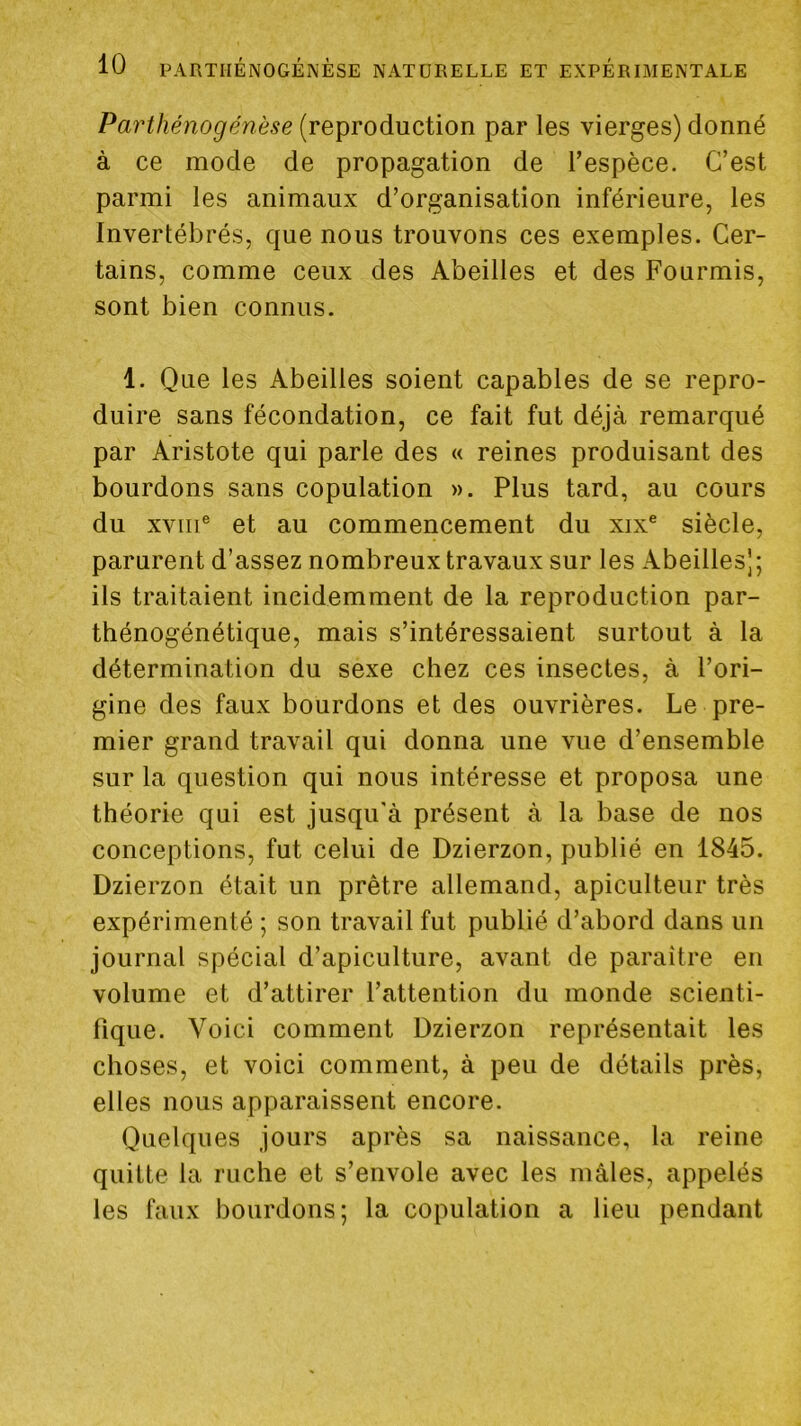 Parthénogenèse (reproduction par les vierges) donné à ce mode de propagation de Tespèce. C’est parmi les animaux d’organisation inférieure, les Invertébrés, que nous trouvons ces exemples. Cer- tains, comme ceux des Abeilles et des Fourmis, sont bien connus. 1. Que les Abeilles soient capables de se repro- duire sans fécondation, ce fait fut déjà remarqué par Aristote qui parle des « reines produisant des bourdons sans copulation ». Plus tard, au cours du XVIII® et au commencement du xix® siècle, parurent d’assez nombreux travaux sur les Abeilles]; ils traitaient incidemment de la reproduction par- thénogénétique, mais s’intéressaient surtout à la détermination du sexe chez ces insectes, à l’ori- gine des faux bourdons et des ouvrières. Le pre- mier grand travail qui donna une vue d’ensemble sur la question qui nous intéresse et proposa une théorie qui est jusqu'à présent à la base de nos conceptions, fut celui de Dzierzon, publié en 1845. Dzierzon était un prêtre allemand, apiculteur très expérimenté ; son travail fut publié d’abord dans un journal spécial d’apiculture, avant de paraître en volume et d’attirer l’attention du monde scienti- fique. Voici comment Dzierzon représentait les choses, et voici comment, à peu de détails près, elles nous apparaissent encore. Quelques jours après sa naissance, la reine quitte la ruche et s’envole avec les mâles, appelés les faux bourdons; la copulation a lieu pendant