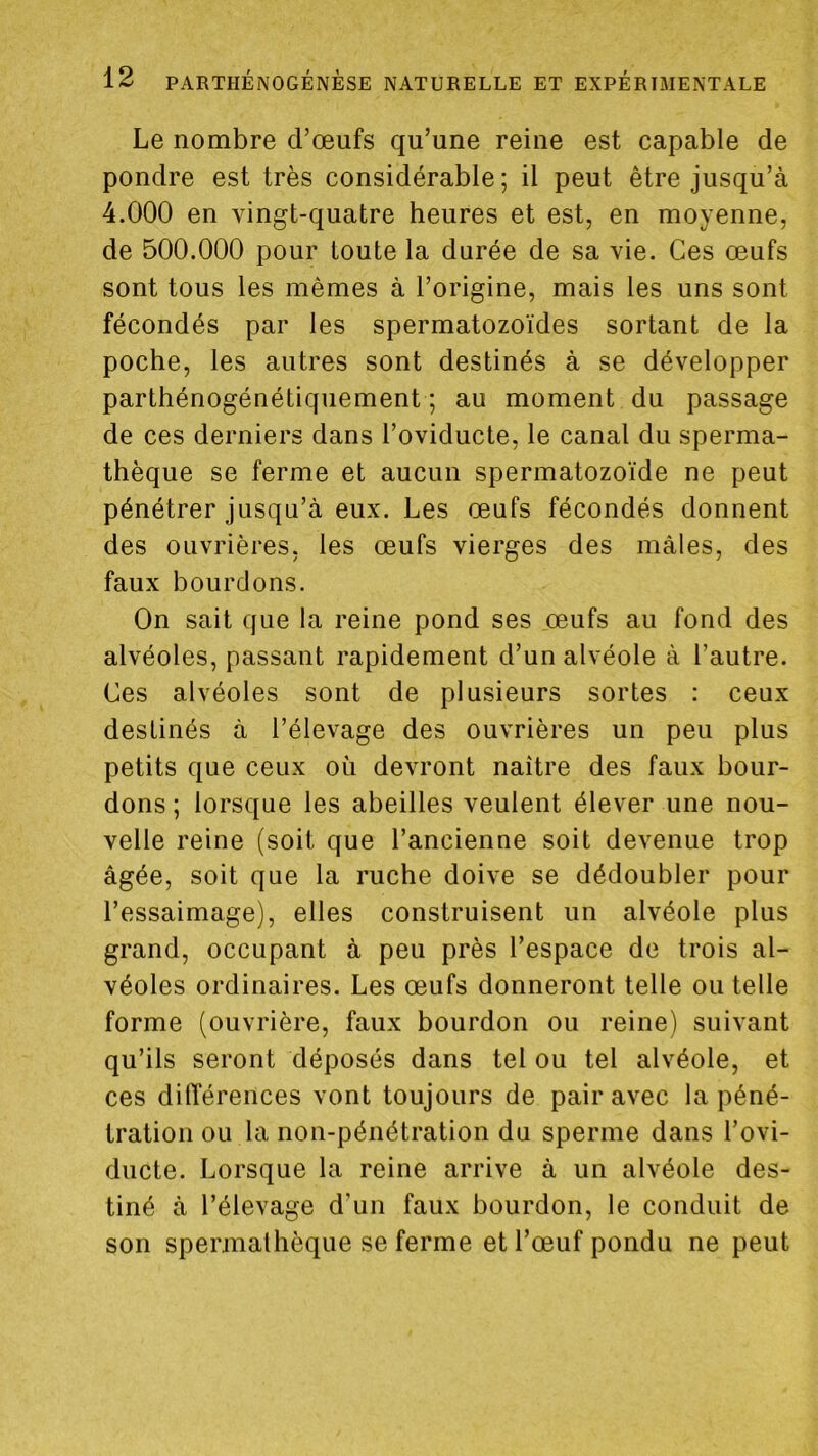 Le nombre d’œufs qu’une reine est capable de pondre est très considérable; il peut être jusqu’à 4.000 en vingt-quatre heures et est, en moyenne, de 500.000 pour toute la durée de sa vie. Ces œufs sont tous les mêmes à l’origine, mais les uns sont fécondés par les spermatozoïdes sortant de la poche, les autres sont destinés à se développer parthénogénétiquement ; au moment du passage de ces derniers dans l’oviducle, le canal du sperma- thèque se ferme et aucun spermatozoïde ne peut pénétrer jusqu’à eux. Les œufs fécondés donnent des ouvrières, les œufs vierges des mâles, des faux bourdons. On sait que la reine pond ses œufs au fond des alvéoles, passant rapidement d’un alvéole à l’autre. Ces alvéoles sont de plusieurs sortes : ceux destinés à l’élevage des ouvrières un peu plus petits que ceux où devront naître des faux bour- dons ; lorsque les abeilles veulent élever une nou- velle reine (soit que l’ancienne soit devenue trop âgée, soit que la ruche doive se dédoubler pour l’essaimage), elles construisent un alvéole plus grand, occupant à peu près l’espace de trois al- véoles ordinaires. Les œufs donneront telle ou telle forme (ouvrière, faux bourdon ou reine) suivant qu’ils seront déposés dans tel ou tel alvéole, et ces dilTérences vont toujours de pair avec la péné- tration ou la non-pénétration du sperme dans l’ovi- ducte. Lorsque la reine arrive à un alvéole des- tiné à l’élevage d’un faux bourdon, le conduit de son spermalhèque se ferme et l’œuf pondu ne peut