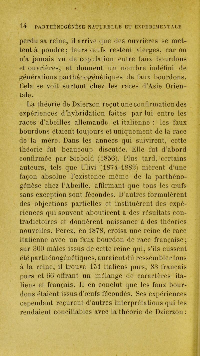 perdu sa reine, il arrive que des ouvrières se met- tent à pondre ; leurs œufs restent vierges, car on n’a jamais vu de copulation entre faux bourdons et ouvrières, et donnent un nombre indéfini de générations parthénogénétiques de faux bourdons. Cela se voit surtout chez les races d’Asie Orien- tale. La théorie de Dzierzon reçut une confirmation des expériences d’hybridation faites par lui entre les races d’abeilles allemande et italienne : les faux bourdons étaient toujours et uniquement de la race de la mère. Dans les années qui suivirent, cette théorie fut beaucoup discutée. Elle fut d’abord confirmée par Siebold (1856). Plus tard, certains auteurs, tels que Ulivi (1874-1882) nièrent d’une façon absolue l’existence même de la parthéno- génèse chez l’Abeille, affirmant que tous les œufs sans exception sont fécondés. D’autres formulèrent des objections partielles et instituèrent des expé- riences qui souvent aboutirent à des résultats con- tradictoires et donnèrent naissance à des théories nouvelles. Ferez, en 1878, croisa une reine de race italienne avec un faux bourdon de race française ; sur 300 mâles issus de cette reine qui, s’ils eussent été parthénogénétiques, auraient du ressembler tous à la reine, il trouva 151 italiens purs, 83 français purs et 66 olîrant un mélange de caractères ita- liens et français. Il en conclut que les faux bour- dons étaient issus d’œufs fécondés. Ses expériences cependant reçurent d’autres interprétations qui les rendaient conciliables avec la théorie de Dzierzon :