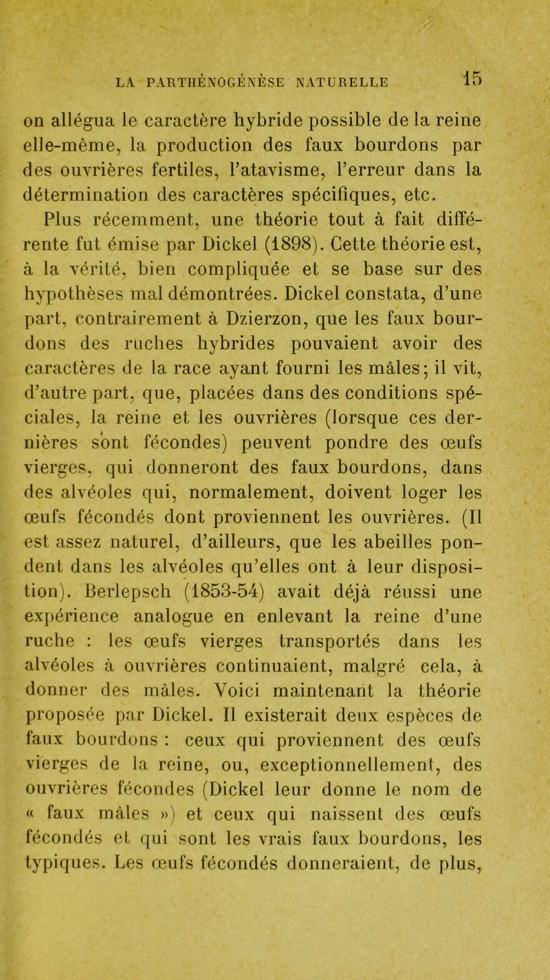 on allégua le caractère hybride possible de la reine elle-même, la production des faux bourdons par des ouvrières fertiles, l’atavisme, l’erreur dans la détermination des caractères spécifiques, etc. Plus récemment, une théorie tout à fait diffé- rente fut émise par Dickel (1898). Cette théorie est, à la vérité, bien compliquée et se base sur des hypothèses mal démontrées. Dickel constata, d’une part, contrairement à Dzierzon, que les faux bour- dons des ruches hybrides pouvaient avoir des caractères de la race ayant fourni les mâles ; il vit, d’autre part, que, placées dans des conditions spé- ciales, la reine et les ouvrières (lorsque ces der- nières sont fécondes) peuvent pondre des œufs vierges, qui donneront des faux bourdons, dans des alvéoles qui, normalement, doivent loger les œufs fécondés dont proviennent les ouvrières. (Il est assez naturel, d’ailleurs, que les abeilles pon- dent dans les alvéoles qu’elles ont à leur disposi- tion). Berlepscb (1853-54) avait déjà réussi une expérience analogue en enlevant la reine d’une ruche : les œufs vierges transportés dans les alvéoles à ouvrières continuaient, malgré cela, à donner des mâles. Voici maintenant la théorie proposée par Dickel. Il existerait deux espèces de faux bourdons : ceux qui proviennent des œufs vierges de la reine, ou, exceptionnellement, des ouvrières fécondes (Dickel leur donne le nom de « faux mâles ») et ceux qui naissent des œufs fécondés et ([ui sont les vrais faux bourdons, les typiques. Les œufs fécondés donneraient, de plus.