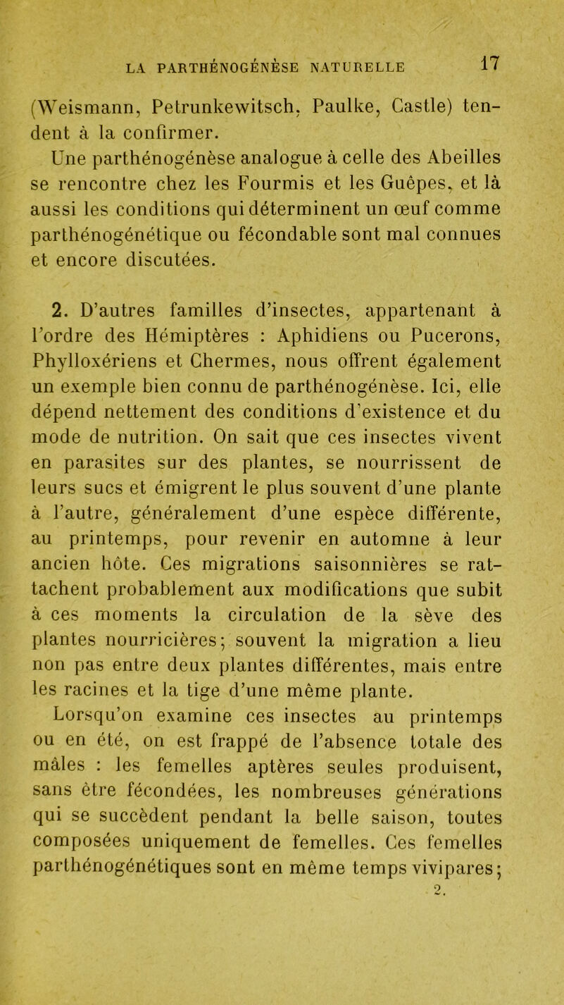 (Weismann, Petrunkewitsch; Paulke, Castle) ten- dent à la confirmer. Une parthénogénèse analogue à celle des Abeilles se rencontre chez les Fourmis et les Guêpes, et là aussi les conditions qui déterminent un œuf comme parthénogénétique ou fécondable sont mal connues et encore discutées. 2. D’autres familles d’insectes, appartenant à l’ordre des Hémiptères : Aphidiens ou Pucerons, Phylloxériens et Chermes, nous offrent également un exemple bien connu de parthénogénèse. Ici, elle dépend nettement des conditions d’existence et du mode de nutrition. On sait que ces insectes vivent en parasites sur des plantes, se nourrissent de leurs sucs et émigrent le plus souvent d’une plante à l’autre, généralement d’une espèce différente, au printemps, pour revenir en automne à leur ancien hôte. Ces migrations saisonnières se rat- tachent probablement aux modifications que subit à ces moments la circulation de la sève des plantes nourricières; souvent la migration a lieu non pas entre deux plantes différentes, mais entre les racines et la tige d’une même plante. Lorsqu’on examine ces insectes au printemps ou en été, on est frappé de l’absence totale des mâles : les femelles aptères seules produisent, sans être fécondées, les nombreuses générations qui se succèdent pendant la belle saison, toutes composées uniquement de femelles. Ces femelles partliénogénétiques sont en même temps vivipares;