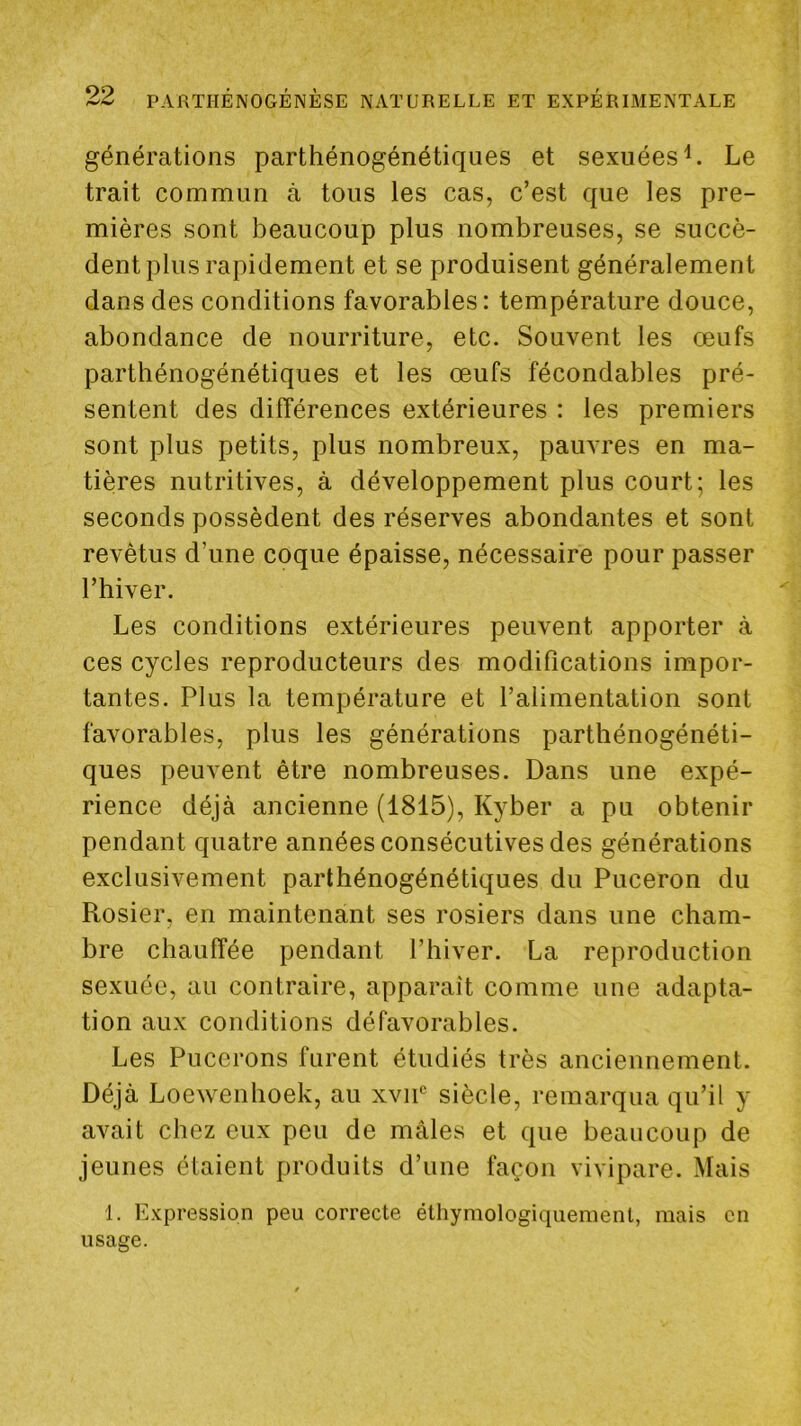 générations parthénogénétiques et sexuées^. Le trait commun à tous les cas, c’est que les pre- mières sont beaucoup plus nombreuses, se succè- dent plus rapidement et se produisent généralement dans des conditions favorables: température douce, abondance de nourriture, etc. Souvent les œufs parthénogénétiques et les œufs fécondables pré- sentent des différences extérieures : les premiers sont plus petits, plus nombreux, pauvres en ma- tières nutritives, à développement plus court; les seconds possèdent des réserves abondantes et sont revêtus d’une coque épaisse, nécessaire pour passer l’hiver. Les conditions extérieures peuvent apporter à ces cycles reproducteurs des modifications impor- tantes. Plus la température et l’alimentation sont favorables, plus les générations parthénogénéti- ques peuvent être nombreuses. Dans une expé- rience déjà ancienne (1815), Kyber a pu obtenir pendant quatre années consécutives des générations exclusivement parthénogénétiques du Puceron du Rosier, en maintenant ses rosiers dans une cham- bre chauffée pendant l’hiver. La reproduction sexuée, au contraire, apparaît comme une adapta- tion aux conditions défavorables. Les Pucerons furent étudiés très anciennement. Déjà Loewenhoek, au xvip siècle, remarqua qu’il y avait chez eux peu de mâles et que beaucoup de jeunes étaient produits d’une façon vivipare. Mais 1. Expression peu correcte éthymologiquemenl, mais en usage.