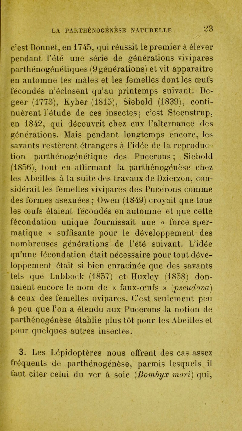 c’est Bonnet, en 1745, qui réussit le premier à élever pendant l’été une série de générations vivipares parthénogénétiques (9 générations) et vit apparaître en automne les mâles et les femelles dont les œufs fécondés n’éclosent qu’au printemps suivant. De- geer (1773), Kyber (1815), Siebold (1839), conti- nuèrent l’étude de ces insectes; c’est Steenstrup, en 1842, qui découvrit chez eux l’alternance des générations. Mais pendant longtemps encore, les savants restèrent étrangers à l’idée de la reproduc- tion parthénogénétique des Pucerons ; Siebold (1856), tout en affirmant la parthénogénèse chez les Abeilles à la suite des travaux de Dzierzon, con- sidérait les femelles vivipares des Pucerons comme des formes asexuées; Ovven (1849) croyait que tous les œufs étaient fécondés en automne et que cette fécondation unique fournissait une « force sper- matique » suffisante pour le développement des nombreuses générations de l’été suivant. L’idée qu’une fécondation était nécessaire pour tout déve- loppement était si bien enracinée que des savants tels que Lubbock (1857) et Huxley (1858) don- naient encore le nom de « faux-œufs » (jjseiiclova) à ceux des femelles ovipares. C’est seulement peu à peu que l’on a étendu aux Pucerons la notion de parthénogénèse établie plus tôt pour les Abeilles et pour quelques autres insectes. 3. Les Lépidoptères nous offrent des cas assez fréquents de parthénogénèse, parmis lesquels il faut citer celui du ver à soie (Bombyx mori) qui,