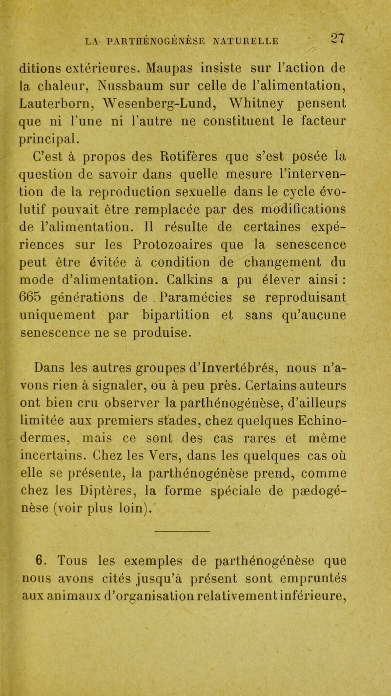 ditions extérieures. Maupas insiste sur l’action de la chaleur, Nussbaum sur celle de l’alimentation, Lauterborn, Wesenberg-Lund, Whitney pensent que ni l’une ni l’autre ne constituent le facteur principal. C’est à propos des Rotifères que s’est posée la question de savoir dans quelle mesure l’interven- tion de la reproduction sexuelle dans le cycle évo- lutif pouvait être remplacée par des modifications de l’alimentation. Il résulte de certaines expé- riences sur les Protozoaires que la senescence peut être évitée à condition de changement du mode d’alimentation. Calkins a pu élever ainsi : 665 générations de . Paramécies se reproduisant uniquement par bipartition et sans qu’aucune senescence ne se produise. Dans les autres groupes d’invertébrés, nous n’a- vons rien à signaler, ou à peu près. Certains auteurs ont bien cru observer la parthénogénèse, d’ailleurs limitée aux premiers stades, chez quelques Echino- dermes, mais ce sont des cas rares et même incertains. Chez les Vers, dans les quelques cas où elle se présente, la parthénogénèse prend, comme chez les Diptères, la forme spéciale de pædogé- nèse (voir plus loin). 6. Tous les exemples de parthénogénèse que nous avons cités jusqu’à présent sont empruntés aux animaux d’organisation relativement inférieure.