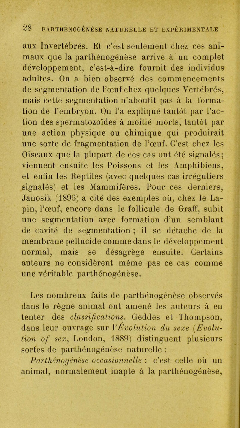 aux Invertébrés. Et c’est seulement chez ces ani- maux que la parthénogénèse arrive à un complet développement, c’est-à-dire fournit des individus adultes. On a bien observé des commencements de segmentation de l’œuf chez quelques Vertébrés, mais cette segmentation n’aboutit pas à la forma- tion de l’embryon. On l’a expliqué tantôt par l’ac- tion des spermatozoïdes à moitié morts, tantôt par une action physique ou chimique qui produirait une sorte de fragmentation de l’œuf. C’est chez les Oiseaux que la plupart de ces cas ont été signalés; viennent ensuite les Poissons et les Amphibiens, et enfin les Reptiles (avec quelques cas irréguliers signalés) et les Mammifères. Pour ces derniers, Janosik (1896) a cité des exemples où, chez le La- pin, l’œuf, encore dans le follicule de GratT, subit une segmentation avec formation d’un semblant de cavité de segmentation ; il se détache de la membrane pellucide comme dans le développement normal, mais se désagrège ensuite. Certains auteurs ne considèrent même pas ce cas comme une véritable parthénogénèse. Les nombreux faits de parthénogénèse observés dans le règne animal ont amené les auteurs à en tenter des classifications. Geddes et Thompson, f dans leur ouvrage sur VhJvolution du sexe {Evolu- tion of sex, London, 1889) distinguent plusieurs sortes de parthénogénèse naturelle ; Parthénogénèse occasionnelle : c’est celle où un animal, normalement inapte à la parthénogénèse,