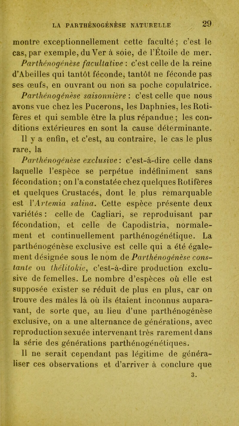 montre exceptionnellement cette faculté ; c’est le cas, par exemple, du Ver à soie, de l’Étoile de mer. Parthénogénèse facultative : c’est celle de la reine d’Abeilles qui tantôt féconde, tantôt ne féconde pas ses œufs, en ouvrant ou non sa poche copulatrice. Parthénogénèse saisonnière : c’est celle que nous avons vue chez les Pucerons, les Daphnies, lesRoti- fères et qui semble être la plus répandue ; les con- ditions extérieures en sont la cause déterminante. Il y a enfin, et c’est, au contraire, le cas le plus rare, la Parthénogénèse exclusive : c’est-à-dire celle dans laquelle l’espèce se perpétue indéfiniment sans fécondation ; on l’a constatée chez quelques Rotifères et quelques Crustacés, dont le plus remarquable est VArtemia salina. Cette espèce présente deux variétés : celle de Cagliari, se reproduisant par fécondation, et celle de Capodistria, normale- ment et continuellement parthénogénétique. La parthénogénèse exclusive est celle qui a été égale- ment désignée sous le nom de Parthénogénèse cons- tante ou thélitokie, c’est-à-dire production exclu- sive de femelles. Le nombre d’espèces où elle est supposée exister se réduit de plus en plus, car on trouve des mâles là où ils étaient inconnus aupara- vant, de sorte que, au lieu d’une parthénogénèse exclusive, on a une alternance de générations, avec reproduction sexuée intervenant très rarement dans la série des générations parthénogénétiques. Il ne serait cependant pas légitime de généra- liser ces observations et d’arriver à conclure que 3.