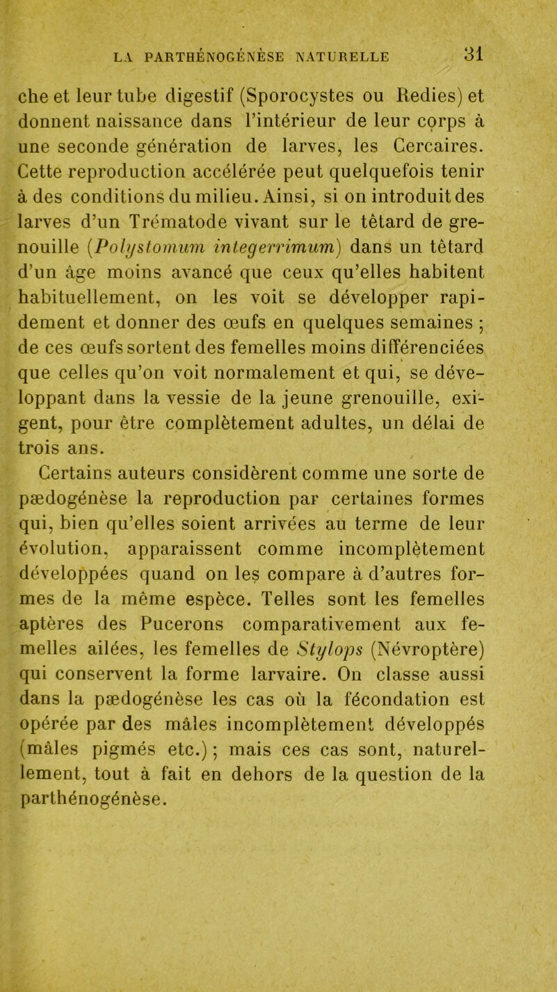 che et leur tube digestif (Sporocystes ou Redies) et donnent naissance dans l’intérieur de leur corps à une seconde génération de larves, les Cercaires. Cette reproduction accélérée peut quelquefois tenir à des conditions du milieu. Ainsi, si on introduit des larves d’un Trématode vivant sur le têtard de gre- nouille {Pohjstomum integerrimum) dans un têtard d’un âge moins avancé que ceux qu’elles habitent habituellement, on les voit se développer rapi- dement et donner des œufs en quelques semaines ; de ces œufs sortent des femelles moins différenciées » que celles qu’on voit normalement et qui, se déve- loppant dans la vessie de la jeune grenouille, exi- gent, pour être complètement adultes, un délai de trois ans. Certains auteurs considèrent comme une sorte de pædogénèse la reproduction par certaines formes qui, bien qu’elles soient arrivées au terme de leur évolution, apparaissent comme incomplètement développées quand on les compare à d’autres for- mes de la même espèce. Telles sont les femelles aptères des Pucerons comparativement aux fe- melles ailées, les femelles de Stylops (Névroptère) qui conservent la forme larvaire. On classe aussi dans la pædogénèse les cas où la fécondation est opérée par des mâles incomplètement développés (mâles pigmés etc.) ; mais ces cas sont, naturel- lement, tout â fait en dehors de la question de la parthénogénèse.