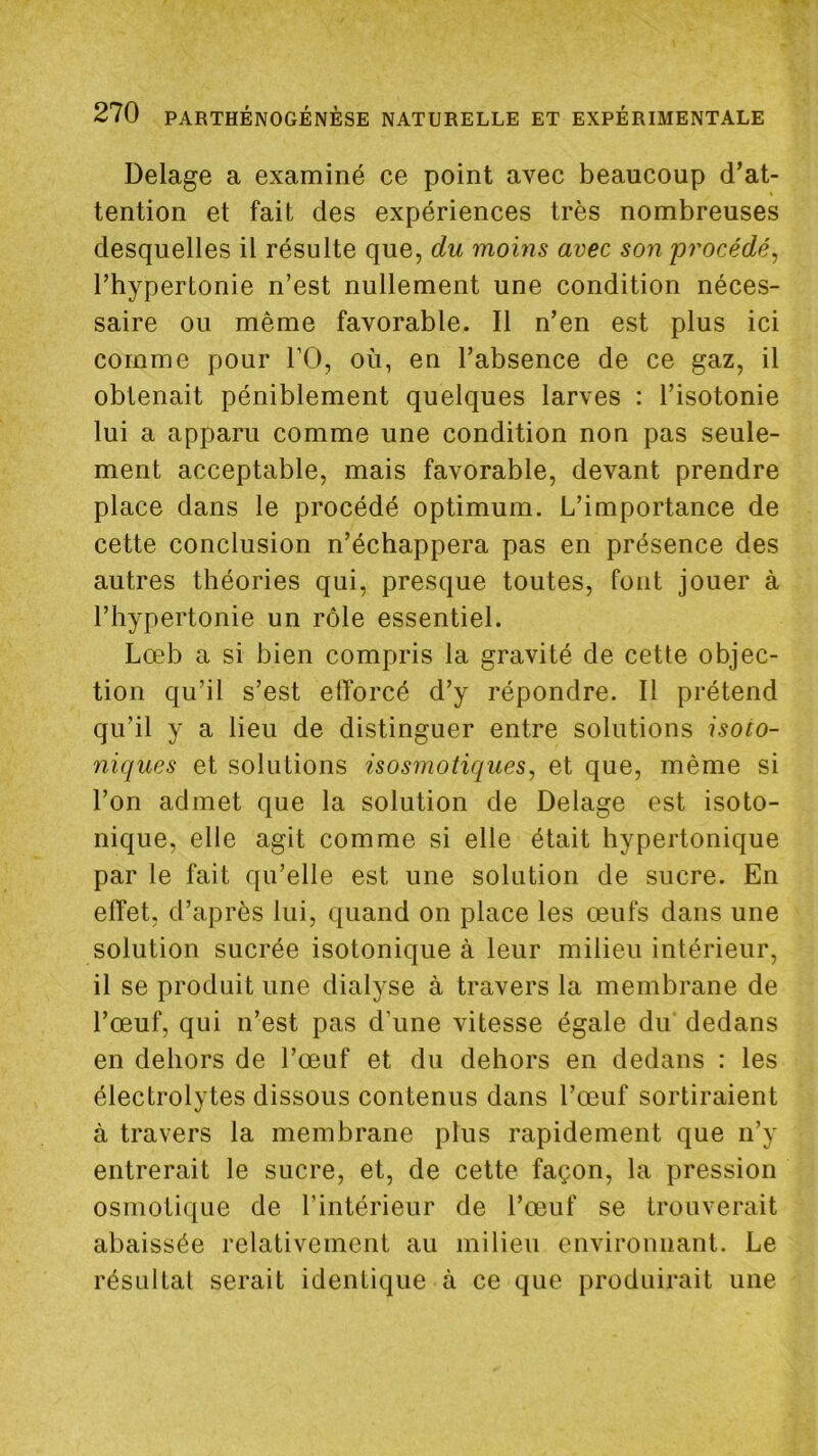 Delage a examiné ce point avec beaucoup d’at- tention et fait des expériences très nombreuses desquelles il résulte que, du moins avec son procédé^ l’hypertonie n’est nullement une condition néces- saire ou même favorable. Il n’en est plus ici comme pour l’O, où, en l’absence de ce gaz, il obtenait péniblement quelques larves : l’isotonie lui a apparu comme une condition non pas seule- ment acceptable, mais favorable, devant prendre place dans le procédé optimum. L’importance de cette conclusion n’échappera pas en présence des autres théories qui, presque toutes, font jouer à l’hypertonie un rôle essentiel. Lœb a si bien compris la gravité de cette objec- tion qu’il s’est etforcé d’y répondre. Il prétend qu’il y a lieu de distinguer entre solutions isoto- niques et solutions isosmotiques, et que, même si l’on admet que la solution de Delage est isoto- nique, elle agit comme si elle était hypertonique par le fait qu’elle est une solution de sucre. En effet, d’après lui, quand on place les œufs dans une solution sucrée isotonique à leur milieu intérieur, il se produit une dialyse à travers la membrane de l’œuf, qui n’est pas d'une vitesse égale du dedans en dehors de l’œuf et du dehors en dedans : les électrolytes dissous contenus dans l’œuf sortiraient à travers la membrane plus rapidement que n’y entrerait le sucre, et, de cette façon, la pression osmotique de l’intérieur de l’œuf se trouverait abaissée relativement au milieu environnant. Le résultat serait identique à ce que produirait une