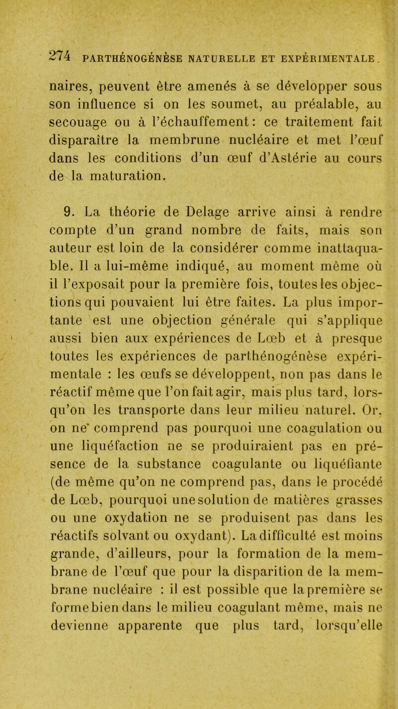 naires, peuvent être amenés à se développer sous son influence si on les soumet, au préalable, au secouage ou à réchauffement: ce traitement fait disparaître la membrune nucléaire et met l’oeuf dans les conditions d’un œuf d’Astérie au cours de la maturation. 9. La théorie de Delage arrive ainsi à rendre compte d’un grand nombre de faits, mais son auteur est loin de la considérer comme inattaqua- ble. Il a lui-même indiqué, au moment même où il l’exposait pour la première fois, toutes les objec- tions qui pouvaient lui être faites. La plus impor- tante est une objection générale qui s’applique aussi bien aux expériences de Lœb et à presque toutes les expériences de parthénogénèse expéri- mentale : les œufs se développent, non pas dans le réactif même que l’on fait agir, mais plus tard, lors- qu’on les transporte dans leur milieu naturel. Or. on ne’ comprend pas pourquoi une coagulation ou une liquéfaction ne se produiraient pas en pré- sence de la substance coagulante ou liquéfiante (de même qu’on ne comprend pas, dans le procédé de Lœb, pourquoi une solution de matières grasses ou une oxydation ne se produisent pas dans les réactifs solvant ou oxydant). Ladifficulté est moins grande, d’ailleurs, pour la formation de la mem- brane de l’œuf que pour la disparition de la mem- brane nucléaire : il est possible que la première se formebien dans le milieu coagulant même, mais ne devienne apparente que plus tard, lorsqu’elle