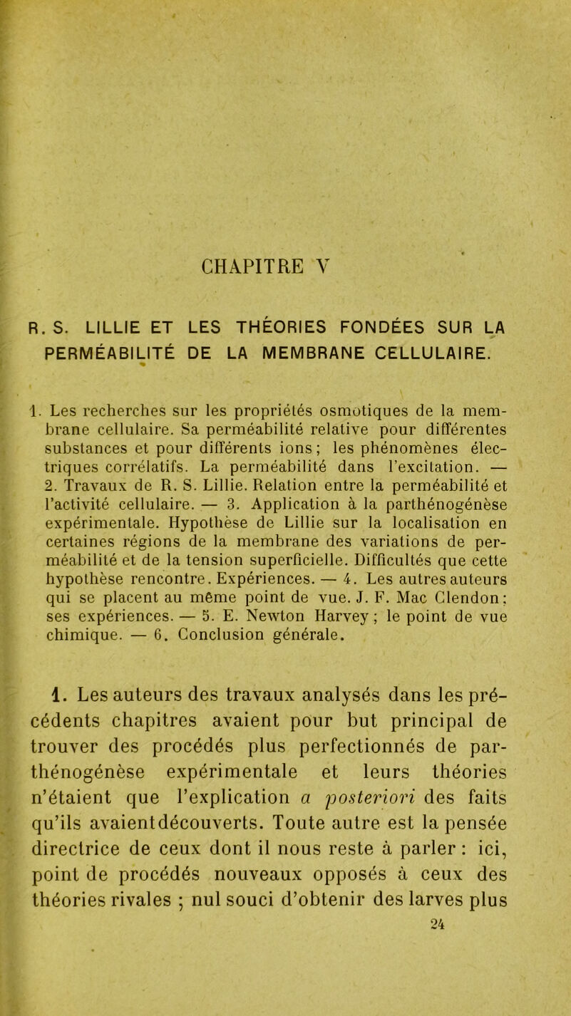 CHAPITRE V R. S. LILLIE ET LES THÉORIES FONDÉES SUR LA PERMÉABILITÉ DE LA MEMBRANE CELLULAIRE. « 1. Les recherches sur les propriétés osmotiques de la mem- brane cellulaire. Sa perméabilité relative pour différentes substances et pour différents ions ; les phénomènes élec- triques corrélatifs. La perméabilité dans l’excitation. — 2. Travaux de R. S. Lillie. Relation entre la perméabilité et l’activité cellulaire. — 3. Application à la parthénogénèse expérimentale. Hypothèse de Lillie sur la localisation en certaines régions de la membrane des variations de per- méabilité et de la tension superflcielle. Difficultés que cette hypothèse rencontre. Expériences. — 4. Les autres auteurs qui se placent au même point de vue. J. F. Mac Clendon; ses expériences. — 5. E. Newton Harvey ; le point de vue chimique. — 6. Conclusion générale. 1. Les auteurs des travaux analysés dans les pré- cédents chapitres avaient pour but principal de trouver des procédés plus perfectionnés de par- thénogénèse expérimentale et leurs théories n’étaient que l’explication a 'posteriori des faits qu’ils avaientdécouverts. Toute autre est la pensée directrice de ceux dont il nous reste à parler : ici, point de procédés nouveaux opposés à ceux des théories rivales ; nul souci d’obtenir des larves plus 24