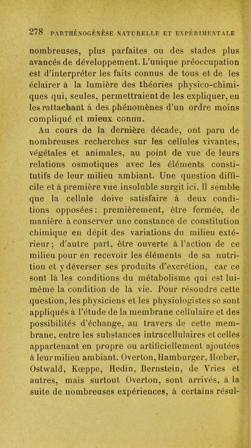 nombreuses, plus parfaites ou des stades plus avancés de développement. L’unique préoccupation est d’interpréter les faits connus de tous et de les éclairer à la lumière des théories physico-chimi- ques qui, seules, permettraient de les expliquer, en les rattachant à des phénomènes d’un ordre moins compliqué et mieux connu. Au cours de la dernière décade, ont paru de nombreuses recherches sur les cellules vivantes, végétales et animales, au point de vue de leurs relations osmotiques avec les éléments consti- tutifs de leur milieu ambiant. Une question diffi- cile et à première vue insoluble surgit ici. 11 semble que la cellule doive satisfaire à deux condi- tions opposées : premièrement, être fermée, de manière à conserver une constance de constitution chimique en dépit des variations du milieu exté- rieur ; d’autre part, être ouverte à l’action de ce milieu pour en recevoir les éléments de sa nutri- tion et y déverser ses produits d’excrétion, car ce sont là les conditions du métabolisme qui est lui- même la condition de la vie. Pour résoudre cette question, les physiciens et les physiologistes se sont appliqués à l’étude de la membrane cellulaire et des possibilités d’échange, au travers de cette mem- brane, entre les substances intracellulaires et celles appartenant en propre ou artificiellement ajoutées à leur milieu ambiant. Overton, Hamburger, llœber, Ostwald, Kœppe, Hedin, Bernstein, de Yries et autres, mais surtout Overton, sont arrivés, à la suite de nombreuses expériences, à certains résul-