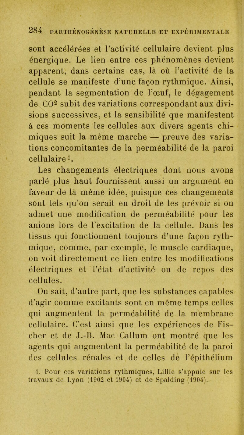 sont accélérées et l’activité cellulaire devient plus énergique. Le lien entre ces phénomènes devient apparent, dans certains cas, là où l’activité de la cellule se manifeste d’une façon rythmique. Ainsi, pendant la segmentation de l’œuf, le dégagement de GO^ subit des variations correspondant aux divi- sions successives, et la sensibilité que manifestent à ces moments les cellules aux divers agents chi- miques suit la même marche — preuve des varia- tions concomitantes de la perméabilité de la paroi cellulaire L Les changements électriques dont nous avons parlé plus haut fournissent aussi un argument en faveur de la même idée, puisque ces changements sont tels qu’on serait en droit de les prévoir si on admet une modification de perméabilité pour les anions lors de l’excitation de la cellule. Dans les tissus qui fonctionnent toujours d’une façon ryth- mique, comme, par exemple, le muscle cardiaque, on voit directement ce lien entre les modifications électriques et l’état d’activité ou de repos des cellules. On sait, d’autre part, que les substances capables d’agir comme excitants sont en même temps celles qui augmentent la perméabilité de la m'embrane cellulaire. C’est ainsi que les expériences de Fis- cher et de J.-B. Mac Gallum ont montré que les agents qui augmentent la perméabilité de la paroi des cellules rénales et de celles de l’épithélium 1. Pour ces variations rythmiques, Lillie s’appuie sur les travaux de Lyon (1902 et 1904) et de Spalding (1904).