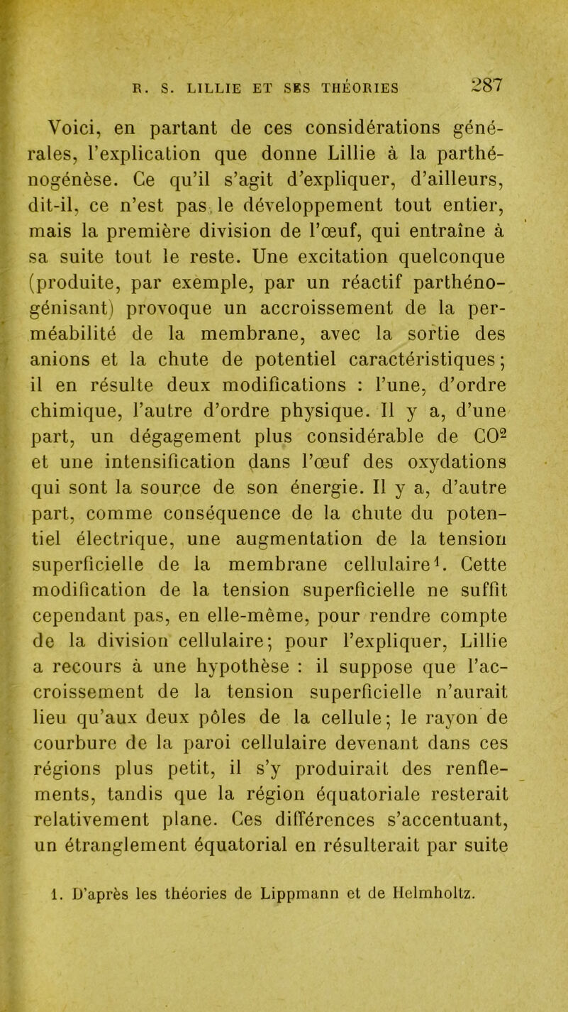 Voici, en partant de ces considérations géné- rales, l’explication que donne Lillie à la parthé- nogénèse. Ce qu’il s’agit d’expliquer, d’ailleurs, dit-il, ce n’est pas. le développement tout entier, mais la première division de l’œuf, qui entraîne à sa suite tout le reste. Une excitation quelconque (produite, par exemple, par un réactif parthéno- génisant) provoque un accroissement de la per- méabilité de la membrane, avec la sortie des anions et la chute de potentiel caractéristiques ; il en résulte deux modifications : l’une, d’ordre chimique, l’autre d’ordre physique. Il y a, d’une part, un dégagement plus considérable de CO^ et une intensification dans l’œuf des oxydations qui sont la source de son énergie. Il y a, d’autre part, comme conséquence de la chute du poten- tiel électrique, une augmentation de la tension superficielle de la membrane cellulaire U Cette modification de la tension superficielle ne suffit cependant pas, en elle-même, pour rendre compte de la division cellulaire; pour l’expliquer, Lillie a recours à une hypothèse : il suppose que l’ac- croissement de la tension superficielle n’aurait lieu qu’aux deux pôles de la cellule ; le rayon de courbure de la paroi cellulaire devenant dans ces régions plus petit, il s’y produirait des renfle- ments, tandis que la région équatoriale resterait relativement plane. Ces différences s’accentuant, un étranglement équatorial en résulterait par suite 1. D’après les théories de Lippmann et de Helmholtz.