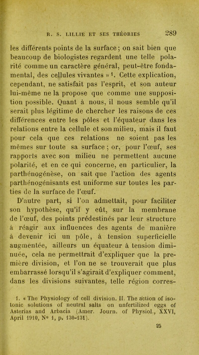 les différents points de la surface ; on sait bien que beaucoup de biologistes regardent une telle pola- rité comme un caractère général, peut-être fonda- mental, des cellules vivantes » Cette explication, cependant, ne satisfait pas l’esprit, et son auteur lui-même ne la propose que comme une supposi- tion possible. Quant à nous, il nous semble qu’il serait plus légitime de chercher les raisons de ces différences entre les pôles et l’équateur dans les relations entre la cellule et son milieu, mais il faut pour cela que ces relations ne soient pas les mêmes sur toute sa surface ; or, pour l’œuf, ses rapports avec son milieu ne permettent aucune polarité, et en ce qui concerne, en particulier, la parthénogénèse, on sait que l’action des agents parthénogénisants est uniforme sur toutes les par- ties de la surface de l’œuf. D’autre part, si l’on admettait, pour faciliter son hypothèse, qu’il y eût, sur la membrane de l’œuf, des points prédestinés par leur structure à réagir aux influences des agents de manière à devenir ici un pôle, à tension superficielle augmentée, ailleurs un équateur à tension dimi- nuée, cela ne permettrait d’expliquer que la pre- mière division, et l’on ne se trouverait que plus embarrassé lorsqu’il s’agirait d’expliquer comment, dans les divisions suivantes, telle région corres- 1. « The Physiology of cell division. II. The a'ction of iso- tonie solutions of neutral salts on unfertilized eggs of Asterias and Arbacia (Amer. Journ. of Physiol., XXVI, April 1910, N° 1, p. 130-131). 25