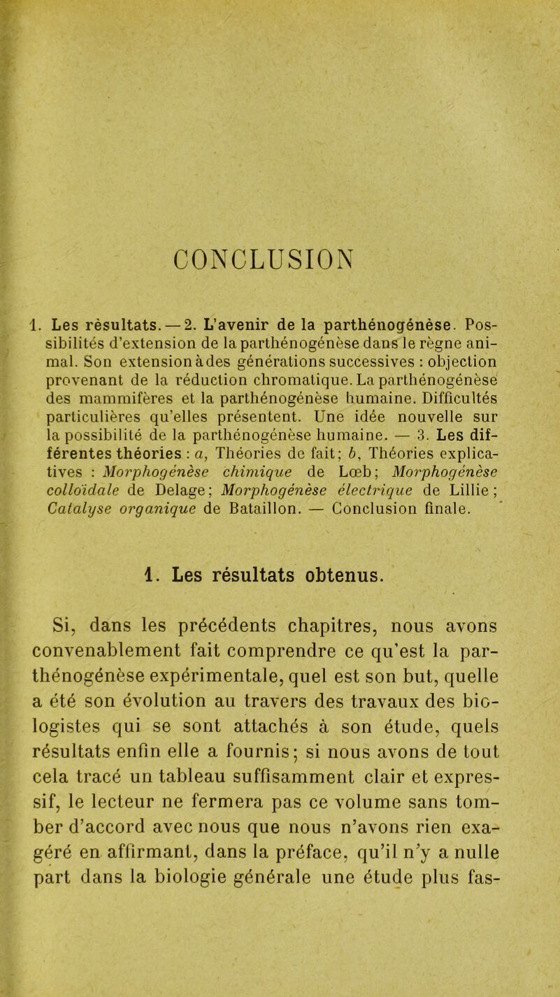 CONCLUSION 1. Les résultats. — 2. L’avenir de la parthénogénèse. Pos- sibilités d’extension de la parthénogénèse dans le règne ani- mal. Son extension àdes générations successives : objection provenant de la réduction chromatique. La parthénogénèse des mammifères et la parthénogénèse humaine. Difficultés particulières qu’elles présentent. Une idée nouvelle sur la possibilité de la parthénogénèse humaine. — 3. Les dif- férentes théories : a, Théories de fait; 6, Théories explica- tives : Morphogénèse chimique de Lœb; Morphogénèse colloïdale de Delage ; Morphogénèse électrique de Lillie ; Catalyse organique de Bataillon. — Conclusion finale. 1. Les résultats obtenus. Si, dans les précédents chapitres, nous avons convenablement fait comprendre ce qu’est la par- thénogénèse expérimentale, quel est son but, quelle a été son évolution au travers des travaux des bio- logistes qui se sont attachés à son étude, quels résultats enfin elle a fournis; si nous avons de tout cela tracé un tableau suffisamment clair et expres- sif, le lecteur ne fermera pas ce volume sans tom- ber d’accord avec nous que nous n’avons rien exa- géré en affirmant, dans la préface, qu’il n’y a nulle part dans la biologie générale une étude plus fas-