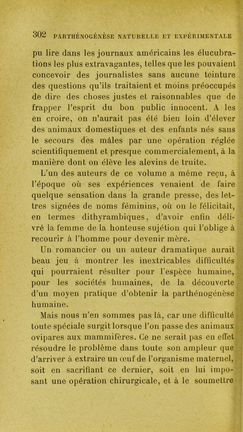 pu lire dans les journaux américains les élucubra- tions les plus extravagantes, telles que les pouvaient concevoir des journalistes sans aucune teinture des questions qu’ils traitaient et moins préoccupés de dire des choses justes et raisonnables que de frapper l’esprit du bon public innocent. A les en croire, on n’aurait pas été bien loin d’élever des animaux domestiques et des enfants nés sans le secours des mâles par une opération réglée scientifiquement et presque commercialement, à la manière dont on élève les alevins de truite. L’un des auteurs de ce volume a même reçu, à l’époque où ses expériences venaient de faire quelque sensation dans la grande presse, des let- tres signées de noms féminins, où on le félicitait, en termes dithyrambiques, d’avoir enfin déli- vré la femme de la honteuse sujétion qui l’oblige à recourir à l’homme pour devenir mère. Un romancier ou un auteur dramatique aurait beau jeu à montrer les inextricables difficultés qui pourraient résulter pour l’espèce humaine, pour les sociétés humaines, de la découverte d’un moyen pratique d’obtenir la parthénogénèse humaine. Mais nous n’en sommes pas là, car une difficulté toute spéciale surgit lorsque l’on passe des animaux ovipares aux mammifères. Ce ne serait pas en effet résoudre le problème dans toute son ampleur que d’arriver à extraire un œuf de l’organisme maternel, soit en sacrifiant ce dernier, soit en lui impo- sant une opération chirurgicale, et à le soumettre