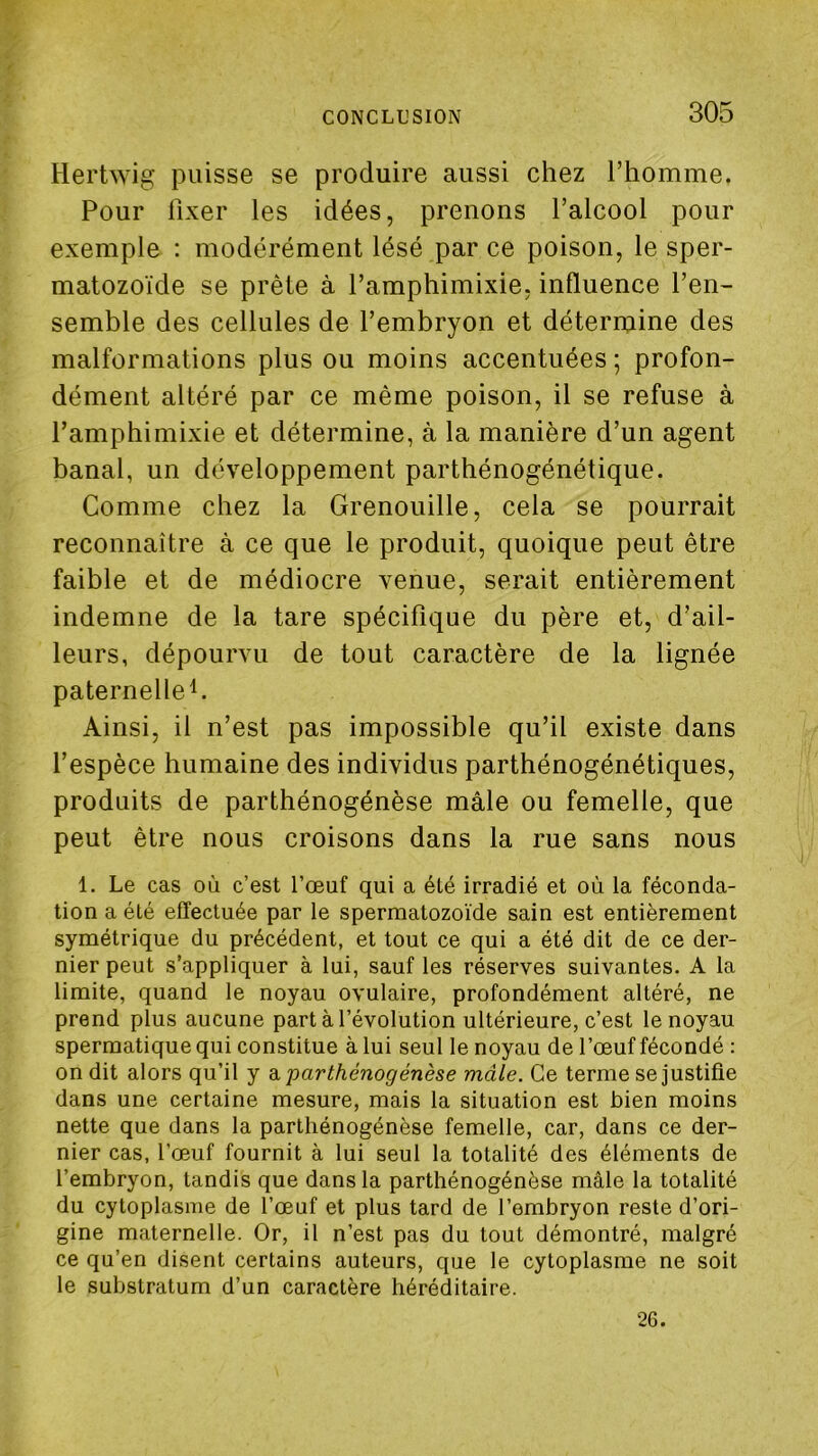 Hertwig puisse se produire aussi chez rhomme. Pour fixer les idées, prenons l’alcool pour exemple : modérément lésé par ce poison, le sper- matozoïde se prête à l’amphimixie, influence l’en- semble des cellules de l’embryon et détermine des malformations plus ou moins accentuées ; profon- dément altéré par ce même poison, il se refuse à l’amphimixie et détermine, à la manière d’un agent banal, un développement parthénogénétique. Comme chez la Grenouille, cela se pourrait reconnaître à ce que le produit, quoique peut être faible et de médiocre venue, serait entièrement indemne de la tare spécifique du père et, d’ail- leurs, dépourvu de tout caractère de la lignée paternelle^ Ainsi, il n’est pas impossible qu’il existe dans l’espèce humaine des individus parthénogénétiques, produits de parthénogénèse mâle ou femelle, que peut être nous croisons dans la rue sans nous 1. Le cas où c’est l’œuf qui a été irradié et où la féconda- tion a été effectuée par le spermatozoïde sain est entièrement symétrique du précédent, et tout ce qui a été dit de ce der- nier peut s’appliquer à lui, sauf les réserves suivantes. A la limite, quand le noyau ovulaire, profondément altéré, ne prend plus aucune part à l’évolution ultérieure, c’est le noyau spermatique qui constitue à lui seul le noyau de l’œuf fécondé : on dit alors qu’il y d. parthénogénèse mâle. Ce terme se justifie dans une certaine mesure, mais la situation est bien moins nette que dans la parthénogénèse femelle, car, dans ce der- nier cas, l’œuf fournit à lui seul la totalité des éléments de l’embryon, tandis que dans la parthénogénèse mâle la totalité du cytoplasme de l’œuf et plus tard de l’embryon reste d’ori- gine maternelle. Or, il n’est pas du tout démontré, malgré ce qu’en disent certains auteurs, que le cytoplasme ne soit le substratum d’un caractère héréditaire. 26.