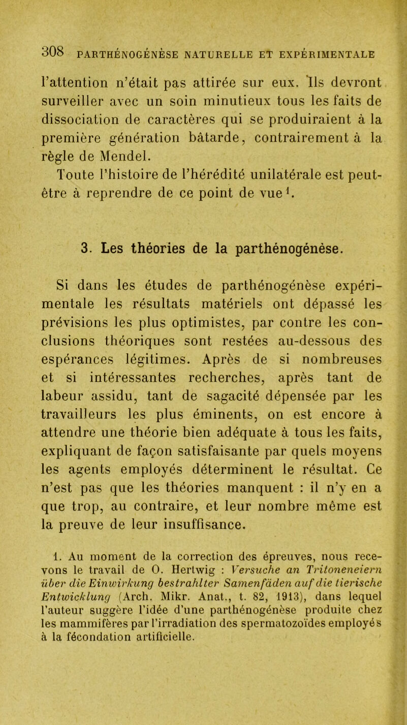 l’attention n’était pas attirée sur eux. Ils devront surveiller avec un soin minutieux tous les faits de dissociation de caractères qui se produiraient à la première génération bâtarde, contrairement à la règle de Mendel. Toute l’histoire de l’hérédité unilatérale est peut- être à reprendre de ce point de vue h 3. Les théories de la parthénogénése. Si dans les études de parthénogénése expéri- mentale les résultats matériels ont dépassé les prévisions les plus optimistes, par contre les con- clusions théoriques sont restées au-dessous des espérances légitimes. Après de si nombreuses et si intéressantes recherches, après tant de labeur assidu, tant de sagacité dépensée par les travailleurs les plus éminents, on est encore à attendre une théorie bien adéquate à tous les faits, expliquant de façon satisfaisante par quels moyens les agents employés déterminent le résultat. Ce n’est pas que les théories manquent : il n’y en a que trop, au contraire, et leur nombre même est la preuve de leur insuffisance. 1. Au moment de la correction des épreuves, nous rece- vons le travail de O. Hertwig : Versuche an Tritoneneiern über die Einwirkung bestrahlter Samenfàden auf die tierische Entwicklung (Arch. Mikr. Anat., t. 82, 1913), dans lequel l’auteur suggère l’idée d’une parthénogénése produite chez les mammifères par l’irradiation des spermatozoïdes employés à la fécondation artificielle.