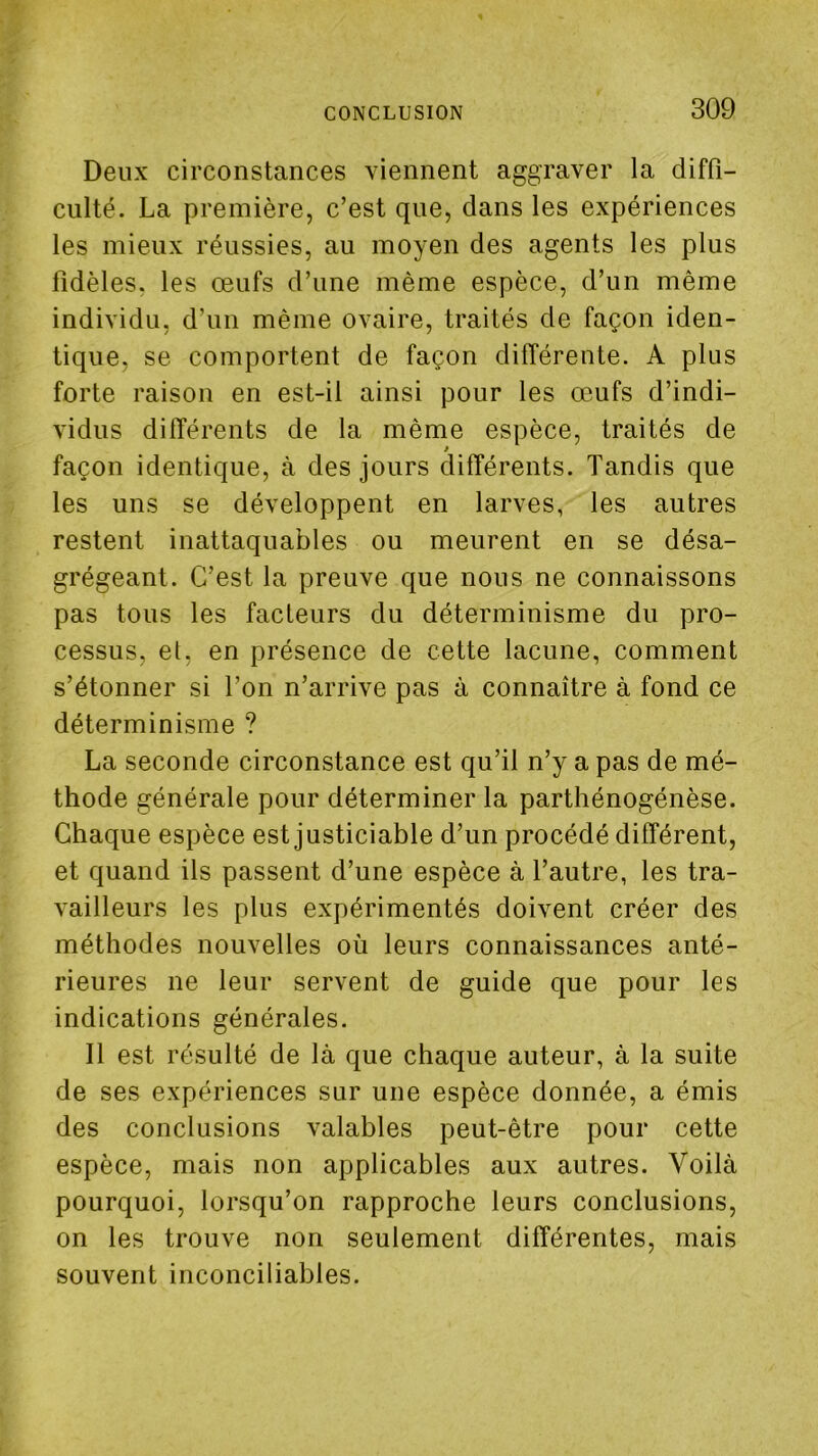 Deux circonstances viennent aggraver la diffi- culté. La première, c’est que, dans les expériences les mieux réussies, au moyen des agents les plus fidèles, les œufs d’une même espèce, d’un même individu, d’un même ovaire, traités de façon iden- tique, se comportent de façon différente. A plus forte raison en est-il ainsi pour les œufs d’indi- vidus différents de la même espèce, traités de façon identique, à des jours différents. Tandis que les uns se développent en larves, les autres restent inattaquables ou meurent en se désa- grégeant. C’est la preuve que nous ne connaissons pas tous les facteurs du déterminisme du pro- cessus, et, en présence de cette lacune, comment s’étonner si l’on n’arrive pas à connaître à fond ce déterminisme ? La seconde circonstance est qu’il n’y a pas de mé- thode générale pour déterminer la parthénogénèse. Chaque espèce est justiciable d’un procédé différent, et quand ils passent d’une espèce à l’autre, les tra- vailleurs les plus expérimentés doivent créer des méthodes nouvelles où leurs connaissances anté- rieures ne leur servent de guide que pour les indications générales. Il est résulté de là que chaque auteur, à la suite de ses expériences sur une espèce donnée, a émis des conclusions valables peut-être pour cette espèce, mais non applicables aux autres. Voilà pourquoi, lorsqu’on rapproche leurs conclusions, on les trouve non seulement différentes, mais souvent inconciliables.