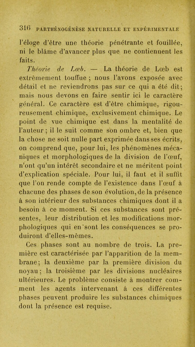 l’éloge d’être une théorie pénétrante et fouillée, ni le blâme d’avancer plus que ne contiennent les faits. Théorie de Lœh. — La théorie de Lœb est extrêmement toulfue ; nous l’avons exposée avec détail et ne reviendrons pas sur ce qui a été dit; mais nous devons en faire sentir ici le caractère général. Ce caractère est d’être chimique, rigou- reusement chimique, exclusivement chimique. Le point de vue chimique est dans la mentalité de l’auteur ; il le suit comme son ombre et, bien que la chose ne soit nulle part exprimée dans ses écrits, on comprend que, pour lui, les phénomènes méca- niques et morphologiques de la division de l’œuf, n’ont qu’un intérêt secondaire et ne méritent point d’explication spéciale. Pour lui, il faut et il suffit que l’on rende compte de l’existence dans l’œuf à chacune des phases de son évolution, de la présence à son intérieur des substances chimiques dont il a besoin à ce moment. Si ces substances sont pré- sentes, leur distribution et les modifications mor- phologiques qui en‘sont les conséquences se pro- duiront d’elles-mêmes. Ces phases sont au nombre de trois. La pre- mière est caractérisée par l’apparition de la mem- brane; la deuxième par la première division du noyau ; la troisième par les divisions nucléaires ultérieures. Le problème consiste à montrer com- ment les agents intervenant à ces différentes phases peuvent produire les substances chimiques dont la jirésence est requise.