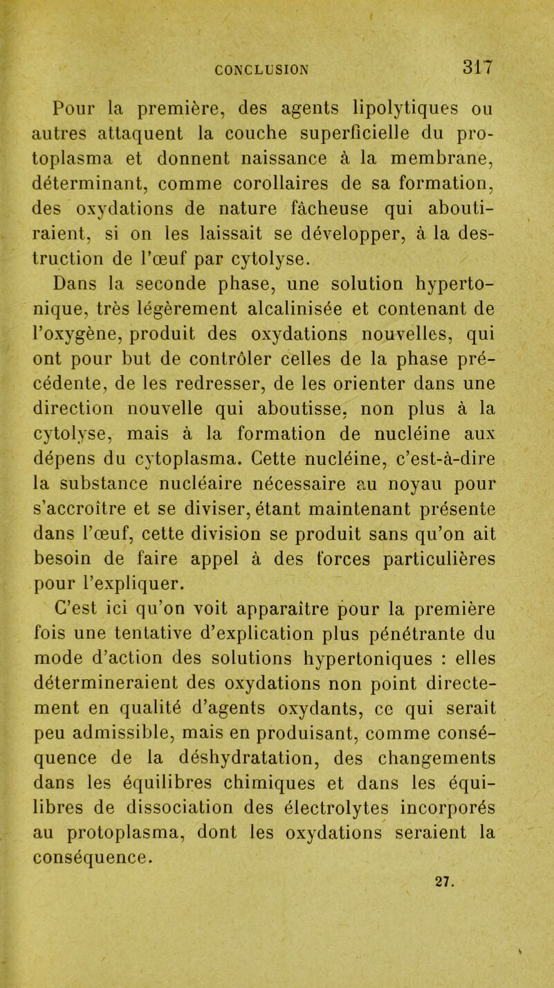 Pour la première, des agents lipolytiques ou autres attaquent la couche superficielle du pro- toplasma et donnent naissance à la membrane, déterminant, comme corollaires de sa formation, des oxydations de nature fâcheuse qui abouti- raient, si on les laissait se développer, à la des- truction de l’œuf par cytolyse. Dans la seconde phase, une solution hyperto- nique, très légèrement alcalinisée et contenant de l’oxygène, produit des oxydations nouvelles, qui ont pour but de contrôler celles de la phase pré- cédente, de les redresser, de les orienter dans une direction nouvelle qui aboutisse, non plus à la cytolyse, mais à la formation de nucléine aux dépens du cytoplasma. Cette nucléine, c’est-à-dire la substance nucléaire nécessaire au noyau pour s’accroître et se diviser, étant maintenant présente dans l’œuf, cette division se produit sans qu’on ait besoin de faire appel à des forces particulières pour l’expliquer. C’est ici qu’on voit apparaître pour la première fois une tentative d’explication plus pénétrante du mode d’action des solutions hypertoniques : elles détermineraient des oxydations non point directe- ment en qualité d’agents oxydants, ce qui serait peu admissible, mais en produisant, comme consé- quence de la déshydratation, des changements dans les équilibres chimiques et dans les équi- libres de dissociation des électrolytes incorporés au protoplasma, dont les oxydations seraient la conséquence. 27.