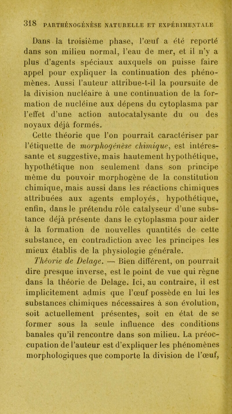 Dans la troisième phase, l’œuf a été reporté dans son milieu normal, l’eau de mer, et il n’y a plus d’agents spéciaux auxquels on puisse faire appel pour expliquer la continuation des phéno- mènes. Aussi l’auteur attribue-t-il la poursuite de la division nucléaire à une continuation de la for- mation de nucléine aux dépens du cytoplasma par l’effet d’une action autocatalysante du ou des noyaux déjà formés. Cette théorie que l’on pourrait caractériser par l’étiquette de mor'phogénèse chimique^ est intéres- sante et suggestive, mais hautement hypothétique, hypothétique non seulement dans son principe même du pouvoir morphogène de la constitution chimique, mais aussi dans les réactions chimiques attribuées aux agents employés, hypothétique, enfin, dans le prétendu rôle catalyseur d’une subs- tance déjà présente dans le cytoplasma pour aider à la formation de nouvelles quantités de cette substance, en contradiction avec les principes les mieux établis de la physiologie générale. Théorie de Delage. — Bien différent, on pourrait dire presque inverse, est le point de vue qui règne dans la théorie de Delage. Ici, au contraire, il est implicitement admis que l’œuf possède en lui les substances chimiques nécessaires à son évolution, soit actuellement présentes, soit en état de se former sous la seule influence des conditions banales qu’il rencontre dans son milieu. La préoc- cupation de l’auteur est d’expliquer les phénomènes morphologiques que comporte la division de l’œuf,