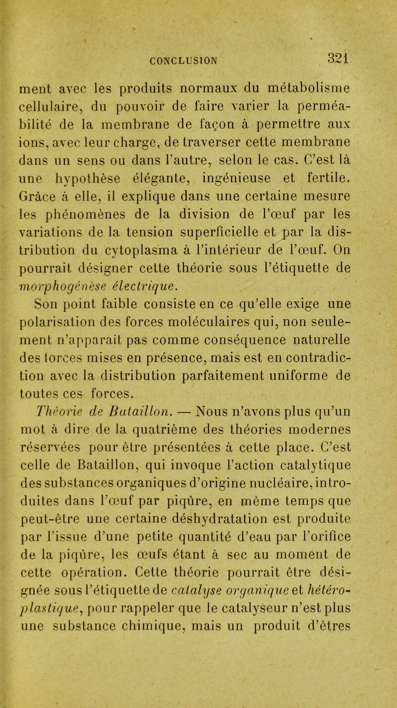 ment avec les produits normaux du métabolisme cellulaire, du pouvoir de faire varier la perméa- bilité de la membrane de façon à permettre aux ions, avec leur charge, de traverser cette membrane dans un sens ou dans l’autre, selon le cas. C’est là une hypothèse élégante, ingénieuse et fertile. Grâce à elle, il explique dans une certaine mesure les phénomènes de la division de l’œuf par les variations de la tension superficielle et par la dis- tribution du cytoplasma à l’intérieur de l’œuf. On pourrait désigner cette théorie sous l’étiquette de morphogénèse électrique. Son point faible consiste en ce qu’elle exige une polarisation des forces moléculaires qui, non seule- ment n’apparait pas comme conséquence naturelle des torces mises en présence, mais est en contradic- tion avec la distribution parfaitement uniforme de toutes ces forces. Théorie de Bataillon. — Nous n’avons plus qu’un mot à dire de la quatrième des théories modernes réservées pour être présentées à cette place. C’est celle de Bataillon, qui invoque l’action catalytique des substances organiques d’origine nucléaire, intro- duites dans l’œuf par piqûre, en même temps que peut-être une certaine déshydratation est produite par l’issue d’une petite quantité d’eau par l’orifice de la piqûre, les œufs étant à sec au moment de cette opération. Cette théorie pourrait être dési- gnée sous l’étiquette de catalyse organique Qi hétéro- plastique, pour rappeler que le catalyseur n’est plus une substance chimique, mais un produit d’êtres