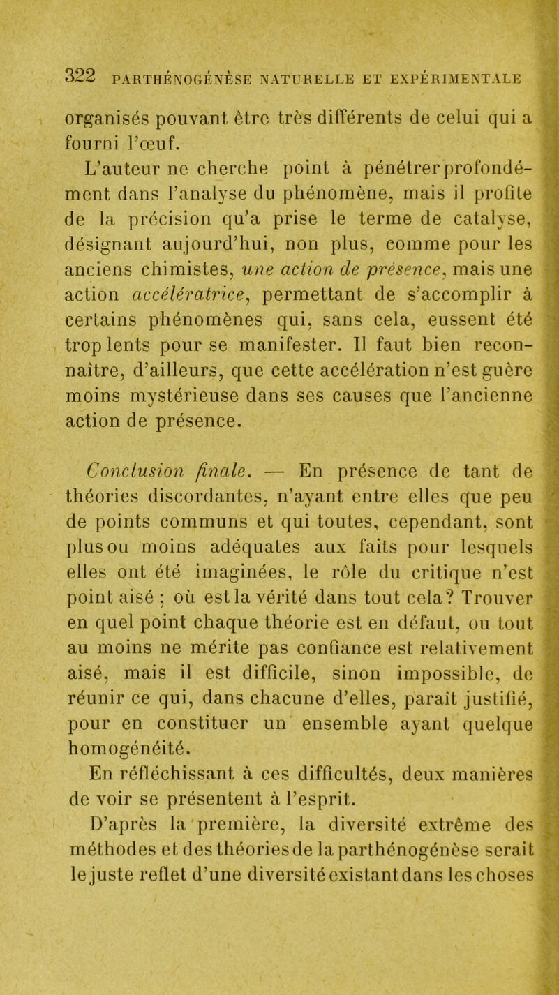 organisés pouvant être très difïérents de celui qui a fourni l’œuf. L’auteur ne cherche point à pénétrer profondé- 1 ment dans l’analyse du phénomène, mais il profite de la précision qu’a prise le terme de catalyse, \ désignant aujourd’hui, non plus, comme pour les anciens chimistes, une action de présence, mais une action accélératrice, permettant de s’accomplir à certains phénomènes qui, sans cela, eussent été trop lents pour se manifester. Il faut bien recon- 'îj naître, d’ailleurs, que cette accélération n’est guère j moins mystérieuse dans ses causes que l’ancienne i action de présence. Conclusion finale. — En présence de tant de \ théories discordantes, n’ayant entre elles que peu i de points communs et qui toutes, cependant, sont 'i plus ou moins adéquates aux faits pour lesquels v ; elles ont été imaginées, le rôle du critique n’est j point aisé ; où est la vérité dans tout cela? Trouver '] en quel point chaque théorie est en défaut, ou tout au moins ne mérite pas confiance est relativement aisé, mais il est difficile, sinon impossible, de 3 réunir ce qui, dans chacune d’elles, paraît justifié, pour en constituer un ensemble ayant quelque M homogénéité. ^ En réfléchissant à ces difficultés, deux manières . j de voir se présentent à l’esprit. ' i D’après la première, la diversité extrême des méthodes et des théories de la parthénogénèse serait le juste reflet d’une diversité existantdans les choses 1