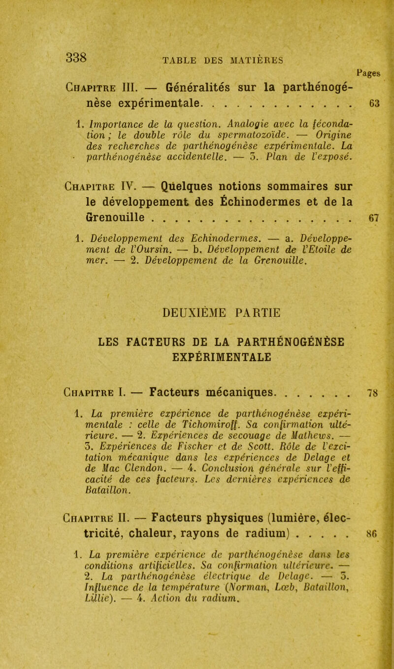 Pages Chapitre III. — Généralités sur la parthénogé- nèse expérimentale 63 1. Importance de la question. Analogie avec la féconda- tion ; le double rôle du spermatozoïde. — Origine des recherches de parthénogénèse expérimentale. La • parthénogénèse accidentelle. — 5. Plan de l'exposé. Chapitre IV. — Quelques notions sommaires sur le développement des Échinodermes et de la Grenouille 67 1. Développement des Echinodermes. — a. Développe- ment de l'Oursin. — b. Développement de VEtoile de mer. — 2. Développement de la Grenouille. DEUXIÈME PARTIE LES FACTEURS DE LA PARTHÉNOGÉNÈSE EXPÉRIMENTALE Chapitre I. — Facteurs mécaniques 78 1. La première expérience de parthénogénèse expéri- mentale : celle de Tichomiroff. Sa confirmation ulté- rieure. — 2. Expériences de secouage de Mathews. — 3. Expériences de Fischer et de Scott. Rôle de l'exci- tation mécanique dans les expériences de Delage et de Mac Clendon. — 4. Conclusion générale sur l'effi- cacité de ces facteurs. Les dernières expériences de Bataillon. Chapitre II. — Facteurs physiques (lumière, élec- tricité, chaleur, rayons de radium) 86 1. La première expérience de parthénogénèse dans les conditions artificielles. Sa confirmation ultérieure. — 2. La parthénogénèse électrique de Delage. — 5. Influence de la température (Norman, Lœb, Bataillon, LÜlie). — 4. Action du radium.