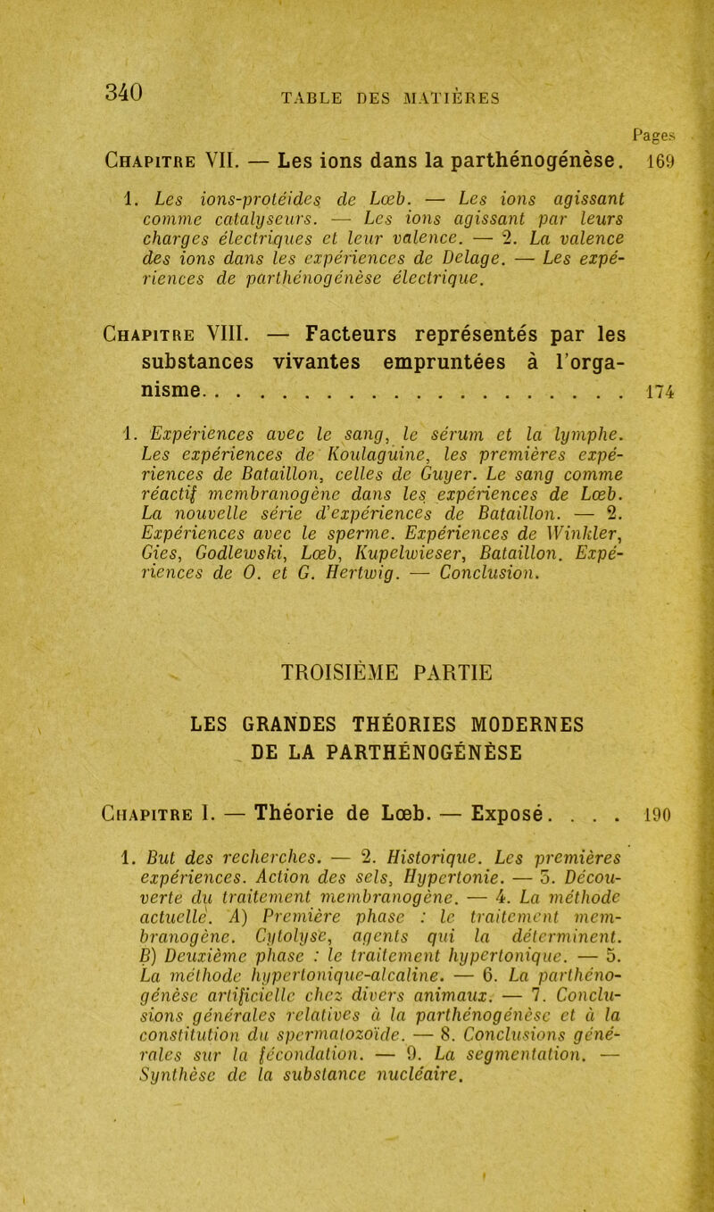 Pages Chapitre VII. — Les ions dans la parthénogenèse. 169 1. Les ions-proté ides de Lœb. — Les ions agissant comme catalyseurs. — Les ions agissant par leurs charges électriques et leur valence. — 2. La valence des ions dans les expériences de Delage. — Les expé- riences de parthénogénèse électrique. Chapitre VIII. — Facteurs représentés par les substances vivantes empruntées à l’orga- nisme 174 1. Expériences avec le sang, le sérum et la lymphe. Les expériences de Koidaguine, les premières expé- riences de Bataillon, celles de Guyer. Le sang comme réactif membranogène dans les expériences de Lœb. La nouvelle série d’expériences de Bataillon. — 2. Expériences avec le sperme. Expériences de Winkler, Gies, Godlewski, Lœb, Kupelwieser, Bataillon. Expé- riences de O. et G. Hertwig. — Gonclusion. TROISIÈME PARTIE ( LES GRANDES THÉORIES MODERNES DE LA PARTHÉNOGÉNÈSE f 190 J \ -J .À A' Chapitre I. — Théorie de Lœb. — Exposé. . . . 1. But des recherches. — 2. Historique. Les premières expériences. Action des sels, Hypertonie. — 5. Décou- verte du traitement membranogène. — 4. La méthode actuellé. T) Première phase : le traitement mem- branogène. Gytolyse, agents qui la déterminent. B) Deuxième phase : le traitement hypertonique. — 5. La méthode hypertonique-alcaline. — 6. La parthéno- génèse arlilicielle chez divers animaux. — 7. Conclu- sions générales relatives à la parthénogénèse et à la constitution du spermatozoïde. — 8. Conclusions géné- rales sur la lécondalion. — 9. La segmentation. — Synthèse de la substance nucléaire.