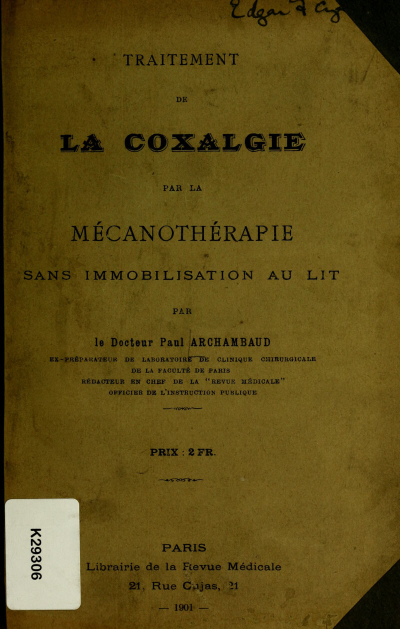 K29306 • ■ TRAITEMENT Ê'- DE ^ ‘W ^ ' -■ I: MÉCANOTHÈRAPIE SANS IMMOBILISATION AU LIT PAR le Docteur Paul |ARCHAMBAÜD EX-PRÉPAUATEUR DE LABORATOIRknBfe CLINIQUE CHIRURGICALE DE LA FACULTÉ DE PARIS RÉDACTEUR EN CHEF DE LA “REVUE MÉDICALE” OFFICIER DE lTnSTRUCTION PUBLIQUE ^/'i)+(5V>' • A PRIX : 2 FR.