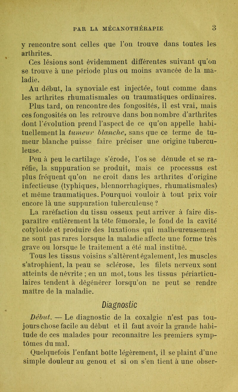 y rencontre sont celles que l’on trouve dans toutes les arthrites. Ces lésions sont évidemment différentes suivant qu’on se trouve à une période plus ou moins avancée de la ma- ladie. Au début, la synoviale est injectée, tout comme dans^ les arthrites rhumatismales ou traumatiques ordinaires. Plus tard, on rencontre des fongosités, il est vrai, mais ces fongosités on les retrouve dans bon nombre d’arthrites dont l’évolution prend l’aspect de ce qu’on appelle habi- tuellement la tumeur blanche, sans que ce terme de tu- meur blanche puisse faire préciser une origine tubercu- leuse. Peu à peu le cartilage s’érode, l’os se dénude et se ra- réfie, la suppuration se produit, mais ce processus est plus fréquent qu’on ne croit dans les arthrites d’origine infectieuse (typhiques, blennorrhagiques, rhumatismales) et même traumatiques. Pourquoi vouloir à tout prix voir encore là une suppuration tuberculèuse ? La raréfaction du tissu osseux peut arriver à faire dis- paraître entièrement la tête fémorale, le fond de la cavité cotyloïde et produire des luxations qui malheureusement ne sont pas rares lorsque la maladie affecte une forme très grave ou lorsque le traitement a été mal institué. Tous les tissus voisins s’altèrent également, les muscles s’atrophient, la peau se sclérose, les filets nerveux sont atteints de névrite ; en un mot, tous les tissus périarticu- laires tendent à dégénérer lorsqu’on ne peut se rendre maître de la maladie. Diagnostic Début. — Le diagnostic de la coxalgie n’est pas tou- jours chose facile au début et il faut avoir la grande habi- tude de ces malades pour reconnaître les premiers symp- tômes du mal. Quelquefois l’enfant boîte légèrement, il se plaint d’une simple douleur au genou et si on s’en tient à une obser-