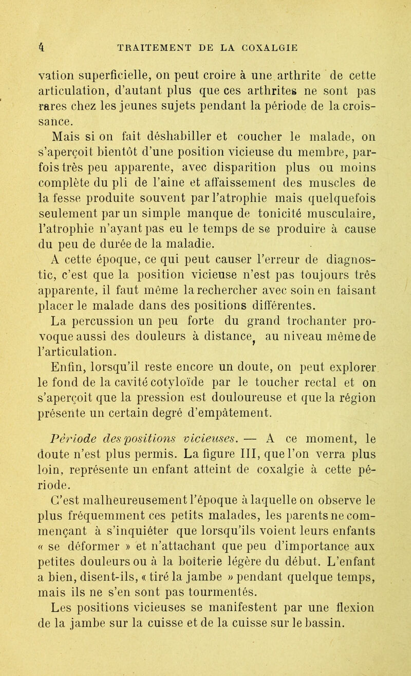 vation superficielle, on peut croire à une, arthrite de cette articulation, d’autant plus que ces arthrites ne sont pas rares chez les jeunes sujets pendant la période de la crois- sance. Mais si on fait déshahiller et coucher le malade, on s’aperçoit bientôt d’une position vicieuse du membre, par- fois très peu apparente, avec disparition plus ou moins complète du pli de l’aine et affaissement des muscles de la fesse produite souvent par l’atrophie mais quelquefois seulement par un simple manque de tonicité musculaire, l’atrophie n’ayant pas eu le temps de se produire à cause du peu de durée de la maladie. A cette époque, ce qui peut causer l’erreur de diagnos- tic, c’est que la position vicieuse n’est pas toujours très apparente, il faut même la rechercher avec soin en faisant placer le malade dans des positions différentes. La percussion un peu forte du grand trochanter pro- voque aussi des douleurs à distance^ au niveau même de l’articulation. Enfin, lorsqu’il reste encore un doute, on peut explorer le fond de la cavité cotyloïde par le toucher rectal et on s’aperçoit que la pression est douloureuse et que la région présente un certain degré d’empâtement. Période des positions vicieuses. — A ce moment, le doute n’est plus permis. La figure III, que l’on verra plus loin, représente un enfant atteint de coxalgie à cette pé- riode. C’est malheureusement l’époque à laquelle on observe le plus fréquemment ces petits malades, les parents ne com- mençant à s’inquiéter que lorsqu’ils voient leurs enfants c( se déformer » et n’attachant que peu d’importance aux petites douleurs ou à la boiterie légère du début. L’enfant a bien, disent-ils, « tiré la jambe » pendant quelque temps, mais ils ne s’en sont pas tourmentés. Les positions vicieuses se manifestent par une flexion de la jambe sur la cuisse et de la cuisse sur le bassin.