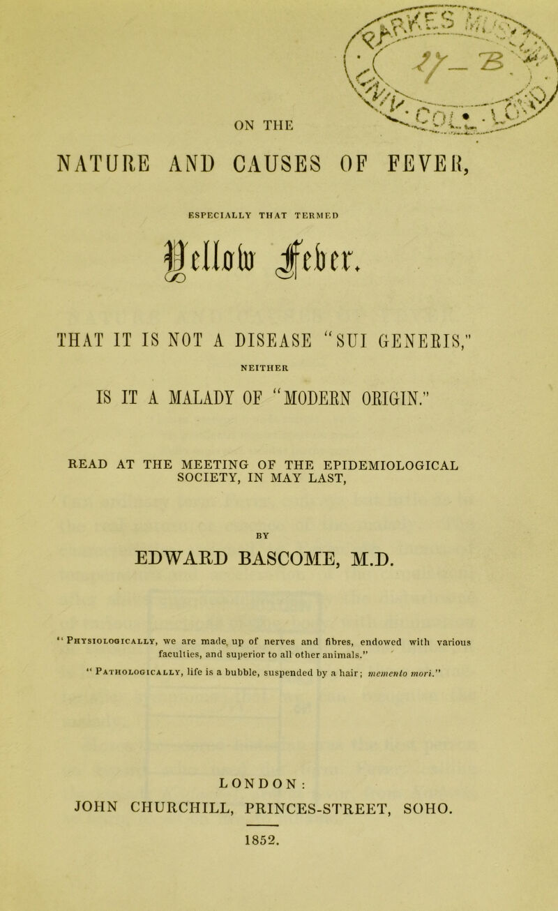 NATURE ANl) CAUSES OF FEVER, ESPECIALLY THAT TERMED gelklR Jfeber. THAT IT IS NOT A DISEASE “SUI GENEBIS,' NEITHER IS IT A MALADY OF “MODEEN OEIGIN.” READ AT THE MEETING OF THE EPIDEMIOLOGICAL SOCIETY, IN MAY LAST, BY EDWAED BASCOME, M.D. “ Physiologically, we are made, up of nerves and fibres, endowed with various faculties, and superior to all other animals.” “ Pathologically, life is a bubble, suspended by a hair; memeixlo mori. LONDON: JOHN CHURCHILL, PRINCES-STREET, SOHO. 1852.