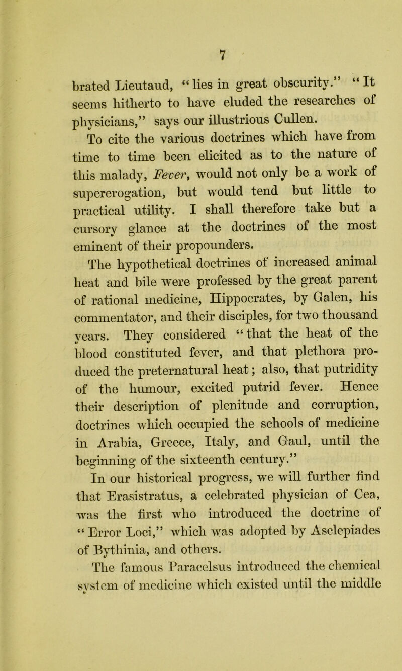 brated Lieutaud, “ lies in great obscurity.*’ “ It seems liitlierto to bave eluded tbe researches of physicians,” says our illustrious Cullen. To cite the various doctrines which have from time to time been elicited as to the nature of this malady, Fever^ would not only be a work of supererogation, but would tend but little to practical utility. I shall therefore take but a cursory glance at the doctrines of the most eminent of their propounders. The hypothetical doctrines of increased animal heat and bile were professed by the great parent of rational medicine, Hippocrates, by Galen, his commentator, and their disciples, for two thousand years. They considered “ that the heat of the blood constituted fever, and that plethora pro- duced the preternatural heat; also, that putridity of the humour, excited putrid fever. Hence their description of plenitude and corruption, doctrines which occupied the schools of medicine in Arabia, Greece, Italy, and Gaul, until the beginning of the sixteenth century.” In our historical progress, we will further find that Erasistratus, a celebrated physician of Cea, was the first who introduced the doctrine of “ Error Loci,” which was adopted by Asclepiades of Bythinia, and others. The famous Paracelsus introduced the chemical svstcm of medicine which existed until the middle