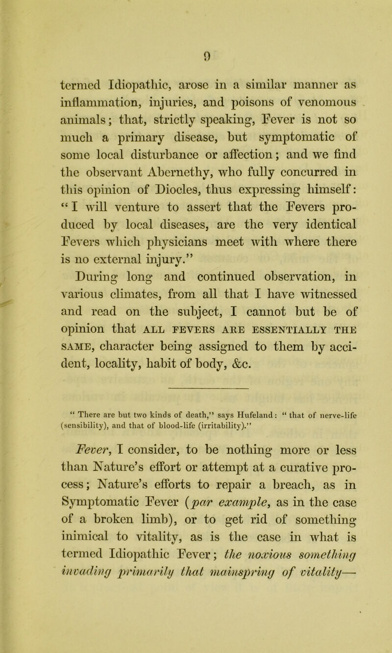 termed Idiopathic, arose in a similar manner as inflammation, injuries, and poisons of venomous animals; that, strictly speaking, Pever is not so much a primary disease, hut symptomatic of some local disturbance or affection; and we find the observant Abernethy, who fully concurred in this opinion of Diodes, thus expressing himself: “ I will venture to assert that the Devers pro- duced by local diseases, are the very identical Eevers which physicians meet with where there is no external injury.” During long and continued observation, in various climates, from all that I have witnessed and read on the subject, I cannot but be of opinion that all fevehs are essentially the SAME, character being assigned to them by acci- dent, locality, habit of body, &c. “ There are but two kinds of death,” says Hufeland: “ that of nerve-life (sensibility), and that of blood-life (irritability).” Fever, I consider, to be nothing more or less than Nature’s effort or attempt at a curative pro- cess; Nature’s efforts to repair a breach, as in Symptomatic Dever {par example, as in the case of a broken limb), or to get rid of something inimical to vitality, as is the case in what is termed Idiopathic Dever; the noxious something invading primarily that mainspring of vitality—■